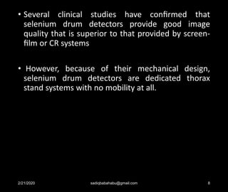 • Several clinical studies have conﬁrmed that
selenium drum detectors provide good image
quality that is superior to that provided by screen-
ﬁlm or CR systems
• However, because of their mechanical design,
selenium drum detectors are dedicated thorax
stand systems with no mobility at all.
2/21/2020 sadiqbabahabu@gmail.com 8
 