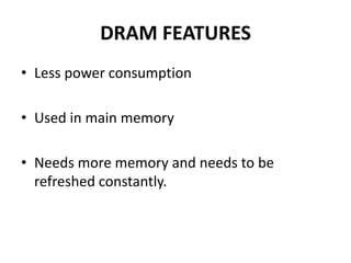 DRAM FEATURES
• Less power consumption
• Used in main memory
• Needs more memory and needs to be
refreshed constantly.
 