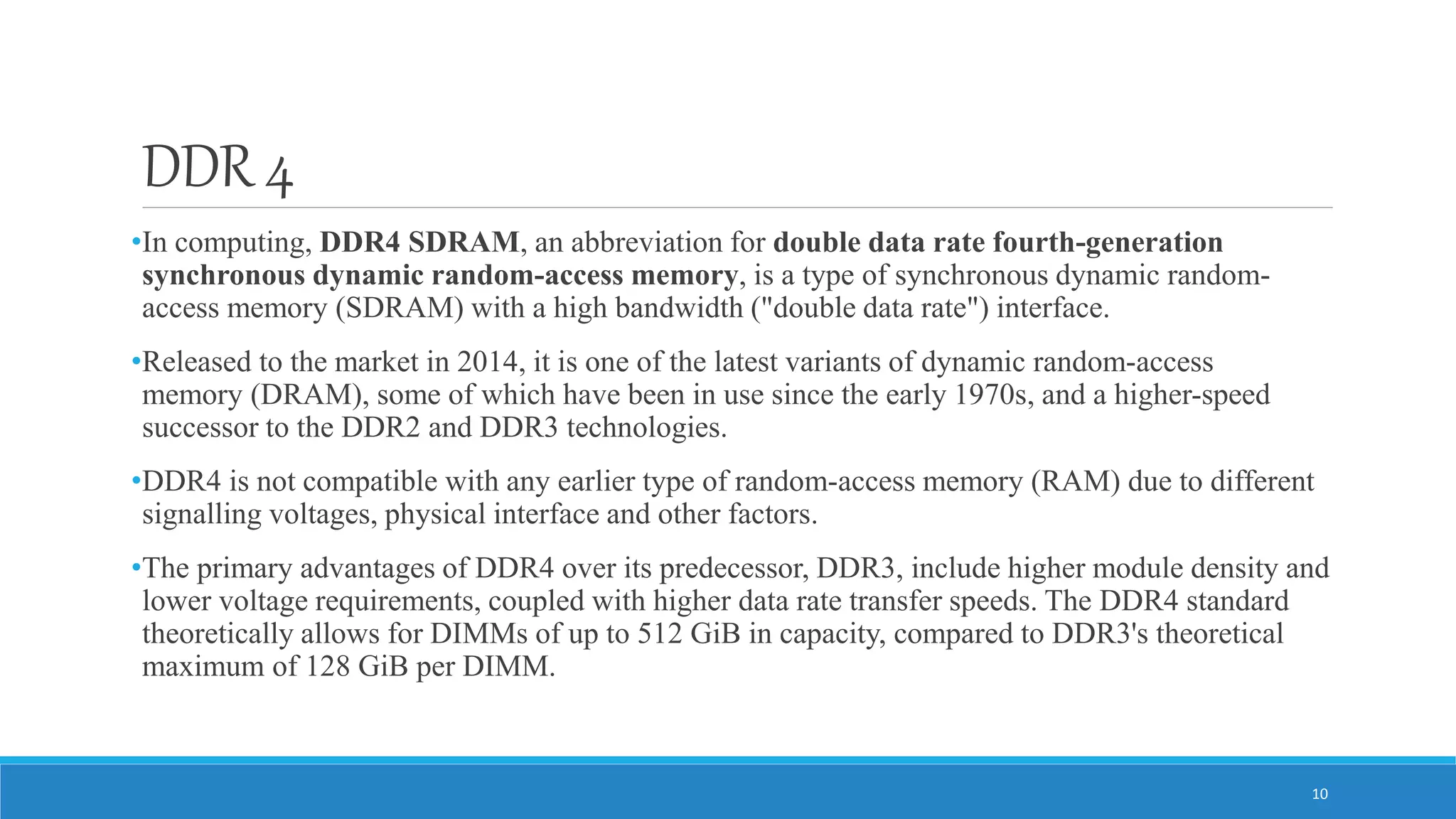 DDR 4 •In computing, DDR4 SDRAM, an abbreviation for double data rate fourth-generation synchronous dynamic random-access memory, is a type of synchronous dynamic random- access memory (SDRAM) with a high bandwidth ("double data rate") interface. •Released to the market in 2014, it is one of the latest variants of dynamic random-access memory (DRAM), some of which have been in use since the early 1970s, and a higher-speed successor to the DDR2 and DDR3 technologies. •DDR4 is not compatible with any earlier type of random-access memory (RAM) due to different signalling voltages, physical interface and other factors. •The primary advantages of DDR4 over its predecessor, DDR3, include higher module density and lower voltage requirements, coupled with higher data rate transfer speeds. The DDR4 standard theoretically allows for DIMMs of up to 512 GiB in capacity, compared to DDR3's theoretical maximum of 128 GiB per DIMM. 10 