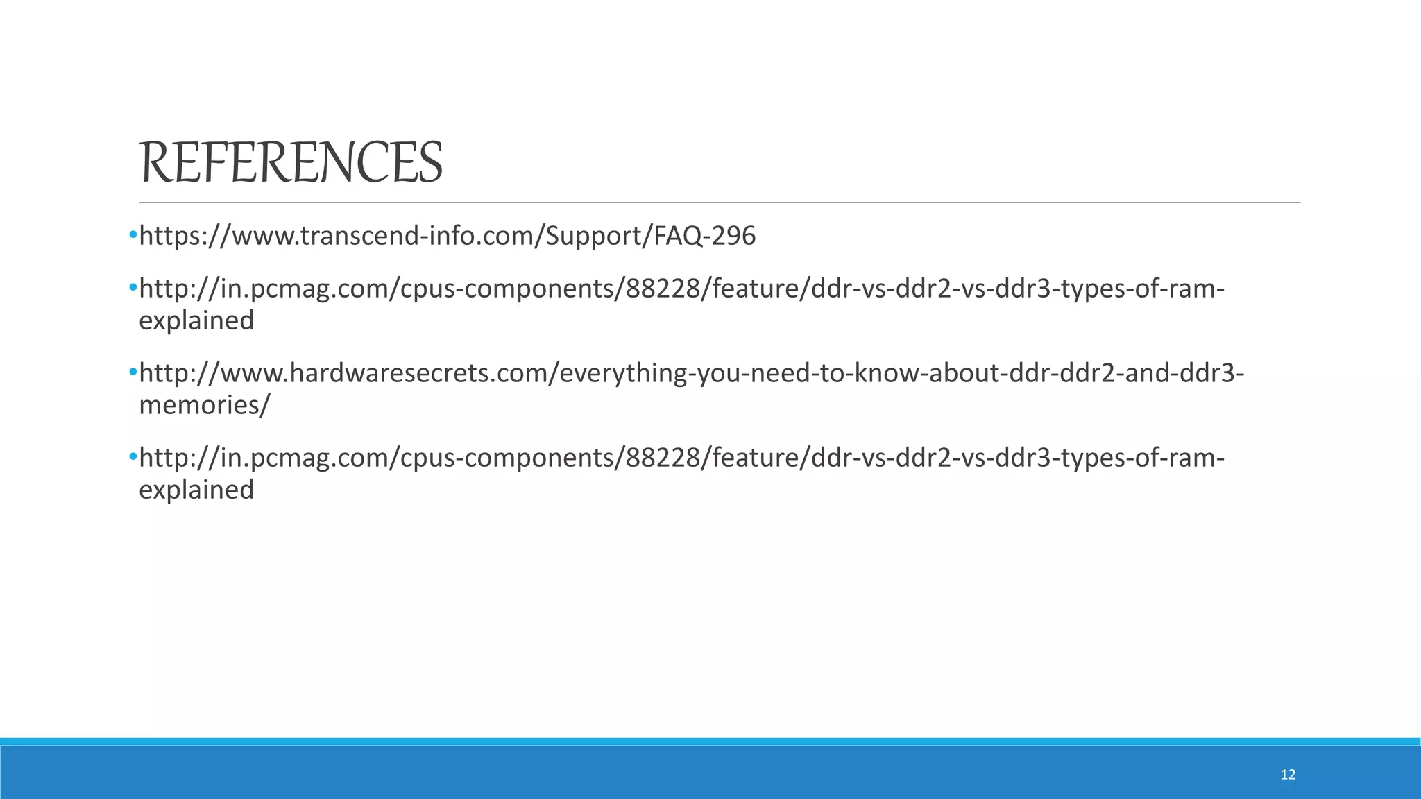 REFERENCES •https://www.transcend-info.com/Support/FAQ-296 •http://in.pcmag.com/cpus-components/88228/feature/ddr-vs-ddr2-vs-ddr3-types-of-ram- explained •http://www.hardwaresecrets.com/everything-you-need-to-know-about-ddr-ddr2-and-ddr3- memories/ •http://in.pcmag.com/cpus-components/88228/feature/ddr-vs-ddr2-vs-ddr3-types-of-ram- explained 12 