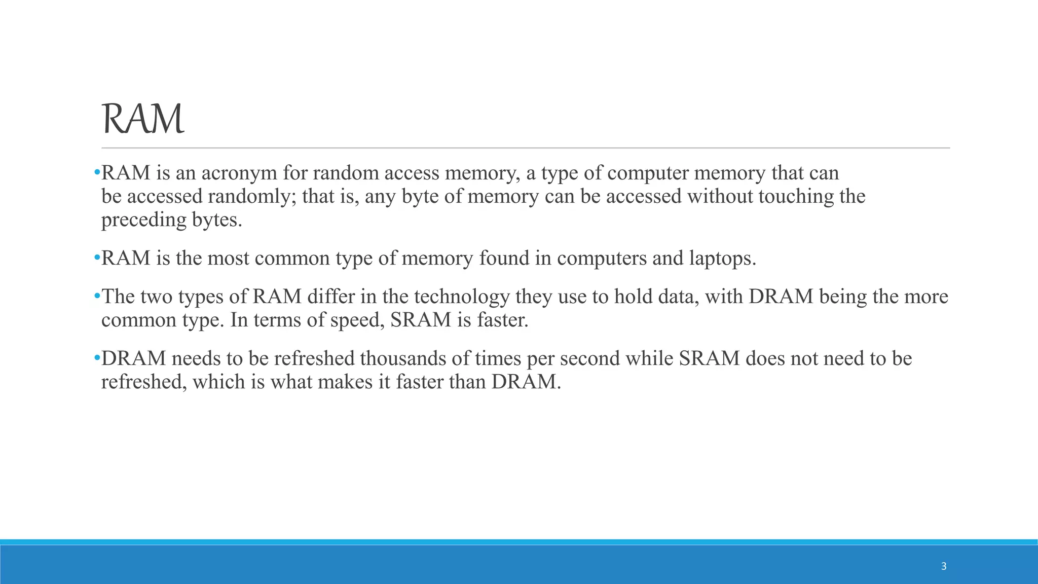 RAM •RAM is an acronym for random access memory, a type of computer memory that can be accessed randomly; that is, any byte of memory can be accessed without touching the preceding bytes. •RAM is the most common type of memory found in computers and laptops. •The two types of RAM differ in the technology they use to hold data, with DRAM being the more common type. In terms of speed, SRAM is faster. •DRAM needs to be refreshed thousands of times per second while SRAM does not need to be refreshed, which is what makes it faster than DRAM. 3 