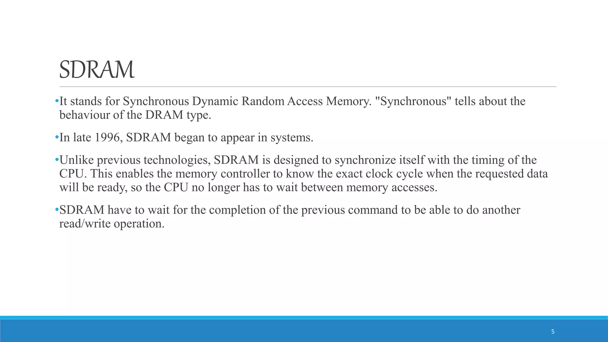 SDRAM •It stands for Synchronous Dynamic Random Access Memory. "Synchronous" tells about the behaviour of the DRAM type. •In late 1996, SDRAM began to appear in systems. •Unlike previous technologies, SDRAM is designed to synchronize itself with the timing of the CPU. This enables the memory controller to know the exact clock cycle when the requested data will be ready, so the CPU no longer has to wait between memory accesses. •SDRAM have to wait for the completion of the previous command to be able to do another read/write operation. 5 
