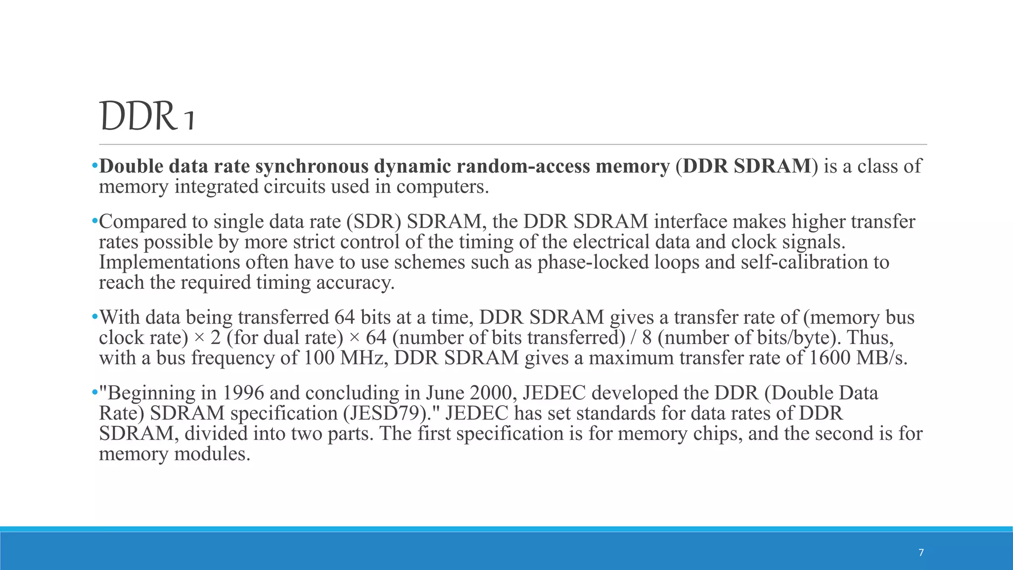 DDR 1 •Double data rate synchronous dynamic random-access memory (DDR SDRAM) is a class of memory integrated circuits used in computers. •Compared to single data rate (SDR) SDRAM, the DDR SDRAM interface makes higher transfer rates possible by more strict control of the timing of the electrical data and clock signals. Implementations often have to use schemes such as phase-locked loops and self-calibration to reach the required timing accuracy. •With data being transferred 64 bits at a time, DDR SDRAM gives a transfer rate of (memory bus clock rate) × 2 (for dual rate) × 64 (number of bits transferred) / 8 (number of bits/byte). Thus, with a bus frequency of 100 MHz, DDR SDRAM gives a maximum transfer rate of 1600 MB/s. •"Beginning in 1996 and concluding in June 2000, JEDEC developed the DDR (Double Data Rate) SDRAM specification (JESD79)." JEDEC has set standards for data rates of DDR SDRAM, divided into two parts. The first specification is for memory chips, and the second is for memory modules. 7 