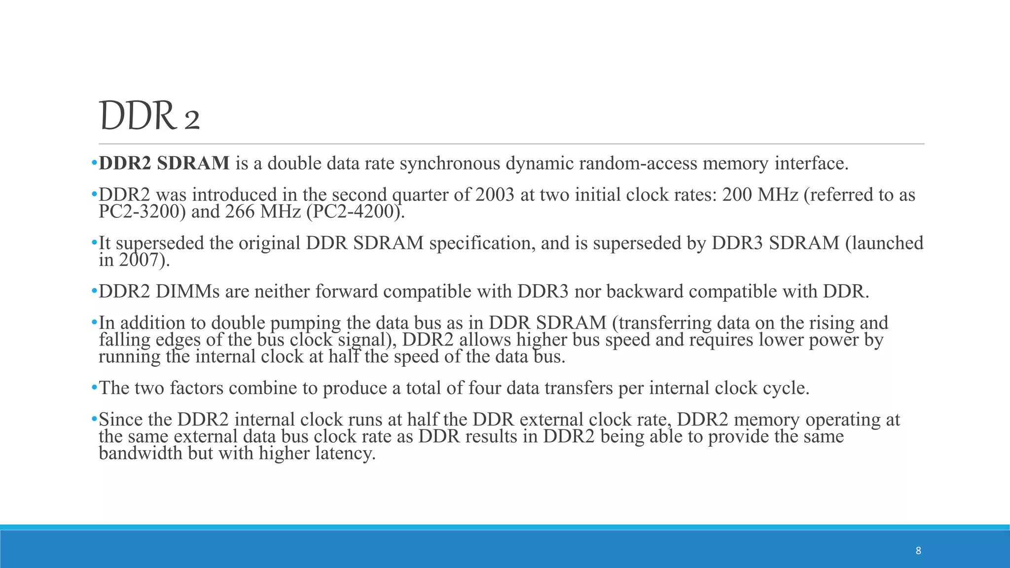 DDR 2 •DDR2 SDRAM is a double data rate synchronous dynamic random-access memory interface. •DDR2 was introduced in the second quarter of 2003 at two initial clock rates: 200 MHz (referred to as PC2-3200) and 266 MHz (PC2-4200). •It superseded the original DDR SDRAM specification, and is superseded by DDR3 SDRAM (launched in 2007). •DDR2 DIMMs are neither forward compatible with DDR3 nor backward compatible with DDR. •In addition to double pumping the data bus as in DDR SDRAM (transferring data on the rising and falling edges of the bus clock signal), DDR2 allows higher bus speed and requires lower power by running the internal clock at half the speed of the data bus. •The two factors combine to produce a total of four data transfers per internal clock cycle. •Since the DDR2 internal clock runs at half the DDR external clock rate, DDR2 memory operating at the same external data bus clock rate as DDR results in DDR2 being able to provide the same bandwidth but with higher latency. 8 