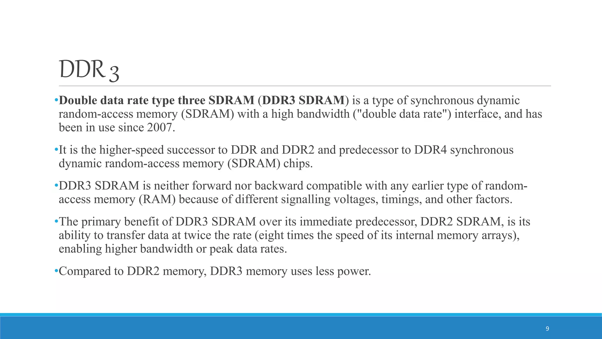 DDR 3 •Double data rate type three SDRAM (DDR3 SDRAM) is a type of synchronous dynamic random-access memory (SDRAM) with a high bandwidth ("double data rate") interface, and has been in use since 2007. •It is the higher-speed successor to DDR and DDR2 and predecessor to DDR4 synchronous dynamic random-access memory (SDRAM) chips. •DDR3 SDRAM is neither forward nor backward compatible with any earlier type of random- access memory (RAM) because of different signalling voltages, timings, and other factors. •The primary benefit of DDR3 SDRAM over its immediate predecessor, DDR2 SDRAM, is its ability to transfer data at twice the rate (eight times the speed of its internal memory arrays), enabling higher bandwidth or peak data rates. •Compared to DDR2 memory, DDR3 memory uses less power. 9 