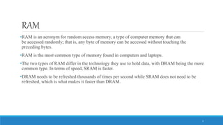 RAM
•RAM is an acronym for random access memory, a type of computer memory that can
be accessed randomly; that is, any byte of memory can be accessed without touching the
preceding bytes.
•RAM is the most common type of memory found in computers and laptops.
•The two types of RAM differ in the technology they use to hold data, with DRAM being the more
common type. In terms of speed, SRAM is faster.
•DRAM needs to be refreshed thousands of times per second while SRAM does not need to be
refreshed, which is what makes it faster than DRAM.
3
 