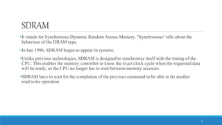 SDRAM
•It stands for Synchronous Dynamic Random Access Memory. "Synchronous" tells about the
behaviour of the DRAM type.
•In late 1996, SDRAM began to appear in systems.
•Unlike previous technologies, SDRAM is designed to synchronize itself with the timing of the
CPU. This enables the memory controller to know the exact clock cycle when the requested data
will be ready, so the CPU no longer has to wait between memory accesses.
•SDRAM have to wait for the completion of the previous command to be able to do another
read/write operation.
5
 