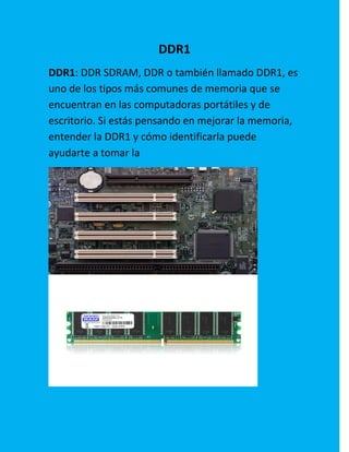 DDR1
DDR1: DDR SDRAM, DDR o también llamado DDR1, es
uno de los tipos más comunes de memoria que se
encuentran en las computadoras portátiles y de
escritorio. Si estás pensando en mejorar la memoria,
entender la DDR1 y cómo identificarla puede
ayudarte a tomar la
 