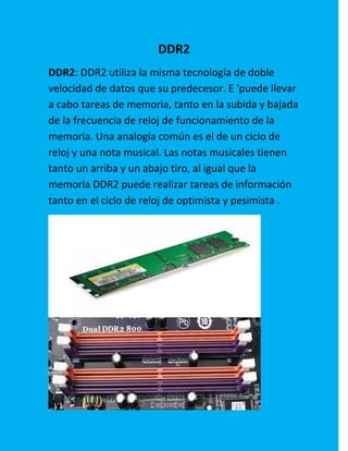 DDR2
DDR2: DDR2 utiliza la misma tecnología de doble
velocidad de datos que su predecesor. E 'puede llevar
a cabo tareas de memoria, tanto en la subida y bajada
de la frecuencia de reloj de funcionamiento de la
memoria. Una analogía común es el de un ciclo de
reloj y una nota musical. Las notas musicales tienen
tanto un arriba y un abajo tiro, al igual que la
memoria DDR2 puede realizar tareas de información
tanto en el ciclo de reloj de optimista y pesimista .
 