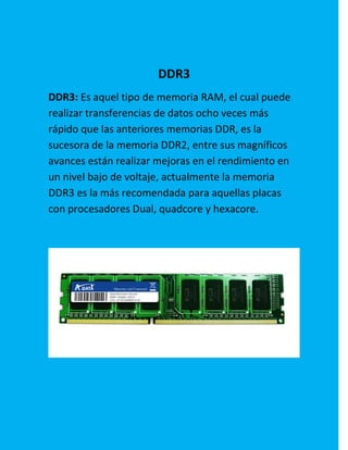 DDR3
DDR3: Es aquel tipo de memoria RAM, el cual puede
realizar transferencias de datos ocho veces más
rápido que las anteriores memorias DDR, es la
sucesora de la memoria DDR2, entre sus magníficos
avances están realizar mejoras en el rendimiento en
un nivel bajo de voltaje, actualmente la memoria
DDR3 es la más recomendada para aquellas placas
con procesadores Dual, quadcore y hexacore.
 