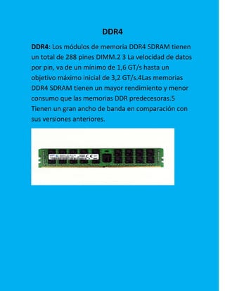 DDR4
DDR4: Los módulos de memoria DDR4 SDRAM tienen
un total de 288 pines DIMM.2 3 La velocidad de datos
por pin, va de un mínimo de 1,6 GT/s hasta un
objetivo máximo inicial de 3,2 GT/s.4Las memorias
DDR4 SDRAM tienen un mayor rendimiento y menor
consumo que las memorias DDR predecesoras.5
Tienen un gran ancho de banda en comparación con
sus versiones anteriores.
 