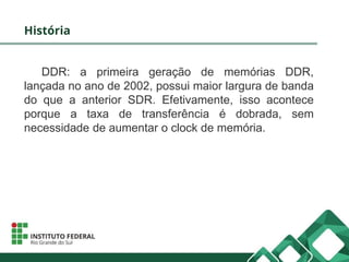 História
DDR: a primeira geração de memórias DDR,
lançada no ano de 2002, possui maior largura de banda
do que a anterior SDR. Efetivamente, isso acontece
porque a taxa de transferência é dobrada, sem
necessidade de aumentar o clock de memória.
 