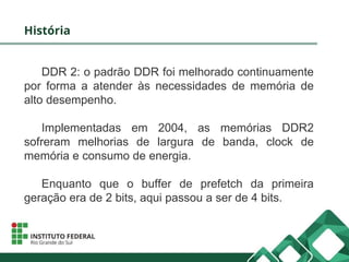 História
DDR 2: o padrão DDR foi melhorado continuamente
por forma a atender às necessidades de memória de
alto desempenho.
Implementadas em 2004, as memórias DDR2
sofreram melhorias de largura de banda, clock de
memória e consumo de energia.
Enquanto que o buffer de prefetch da primeira
geração era de 2 bits, aqui passou a ser de 4 bits.
 