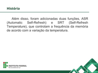 História
Além disso, foram adicionadas duas funções, ASR
(Automatic Self-Refresh) e SRT (Self-Refresh
Temperature), que controlam a frequência da memória
de acordo com a variação da temperatura.
 