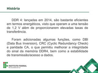 História
DDR 4: lançadas em 2014, são bastante eficientes
em termos energéticos, visto que operam a uma tensão
de 1,2 V além de proporcionarem elevadas taxas de
transferência.
Foram adicionadas algumas funções, como DBI
(Data Bus Inversion), CRC (Cyclic Redundancy Check)
e paridade CA, o que permitiu melhorar a integridade
do sinal da memória DDR4, bem como a estabilidade
de transmissão/acesso a dados.
 