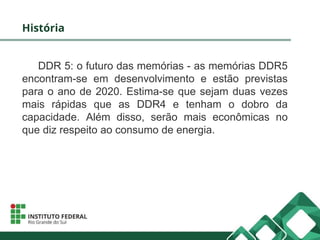 História
DDR 5: o futuro das memórias - as memórias DDR5
encontram-se em desenvolvimento e estão previstas
para o ano de 2020. Estima-se que sejam duas vezes
mais rápidas que as DDR4 e tenham o dobro da
capacidade. Além disso, serão mais econômicas no
que diz respeito ao consumo de energia.
 
