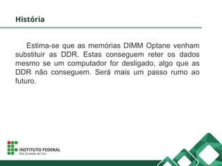 História
Estima-se que as memórias DIMM Optane venham
substituir as DDR. Estas conseguem reter os dados
mesmo se um computador for desligado, algo que as
DDR não conseguem. Será mais um passo rumo ao
futuro.
 