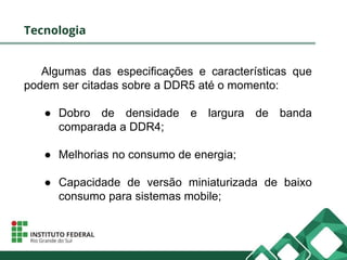Tecnologia
Algumas das especificações e características que
podem ser citadas sobre a DDR5 até o momento:
● Dobro de densidade e largura de banda
comparada a DDR4;
● Melhorias no consumo de energia;
● Capacidade de versão miniaturizada de baixo
consumo para sistemas mobile;
 