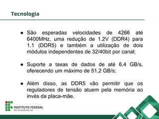 Tecnologia
● São esperadas velocidades de 4266 até
6400MHz, uma redução de 1.2V (DDR4) para
1.1 (DDR5) e também a utilização de dois
módulos independentes de 32/40bit por canal;
● Suporte a taxas de dados de até 6,4 GB/s,
oferecendo um máximo de 51,2 GB/s;
● Além disso, as DDR5 vão permitir que os
reguladores de tensão atuem pela memória ao
invés da placa-mãe.
 
