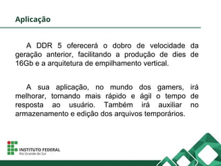 Aplicação
A DDR 5 oferecerá o dobro de velocidade da
geração anterior, facilitando a produção de dies de
16Gb e a arquitetura de empilhamento vertical.
A sua aplicação, no mundo dos gamers, irá
melhorar, tornando mais rápido e ágil o tempo de
resposta ao usuário. Também irá auxiliar no
armazenamento e edição dos arquivos temporários.
 