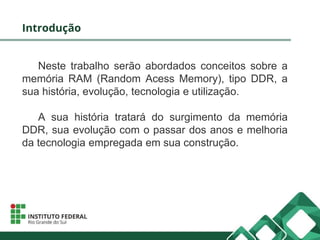Introdução
Neste trabalho serão abordados conceitos sobre a
memória RAM (Random Acess Memory), tipo DDR, a
sua história, evolução, tecnologia e utilização.
A sua história tratará do surgimento da memória
DDR, sua evolução com o passar dos anos e melhoria
da tecnologia empregada em sua construção.
 