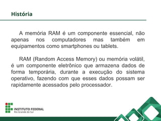 História
A memória RAM é um componente essencial, não
apenas nos computadores mas também em
equipamentos como smartphones ou tablets.
RAM (Random Access Memory) ou memória volátil,
é um componente eletrônico que armazena dados de
forma temporária, durante a execução do sistema
operativo, fazendo com que esses dados possam ser
rapidamente acessados pelo processador.
 