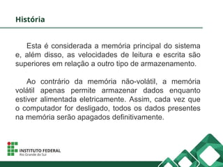 História
Esta é considerada a memória principal do sistema
e, além disso, as velocidades de leitura e escrita são
superiores em relação a outro tipo de armazenamento.
Ao contrário da memória não-volátil, a memória
volátil apenas permite armazenar dados enquanto
estiver alimentada eletricamente. Assim, cada vez que
o computador for desligado, todos os dados presentes
na memória serão apagados definitivamente.
 