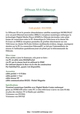 DDream X5-S Deltacrypt




                            Code produit : S5-E-WS02

Le DDream X5 est le premier démodulateur satellite numérique WORLDSAT
avec un port Ethernet (novembre 2006).Ce récepteur numérique embarque la
technologie Digital Media Player (DMP).Le Ddream deviendra votre plate
forme de connection entre le PC domestique,le Téléviseur et la chaine Hi-
Fi.Grace au DMP,le récepteur permettra de profiter directement sur son
Téléviseur ou chaine Hi-Fi,des fichiers multimedia (videos, images, musiques)
stockés sur le PC.La connection Ddream/PC se fait par l'intermédiaire du
réseau.A l'utilisation quotidienne,tout est piloté par la télécommande du
Ddream.

Mise à jour
Pour mettre à jour le firmware, cela peut se faire :
via PC et câble série RS232/Peritel
via PC par le réseau local en utilisant le DMC
Par internet depuis le deco via le site du constructeur
Par Satelitte/Tnt...quant c'est disponible.

Acessoires
câble peritel -> S-Video
câble peritel -> Yuv
câble réseau TP
câble communication RS232 - Péritel Magnéto

Spécifications
Terminal numérique Satellite avec Digital Media Center embarqué
grâce au DDREAM reliez votre PC à votre téléviseur à (avec ou sans fil (6))
en plus des chaînes TV et Radio par satellite :
Visionnez vos DVD(1)
Visionnez vos DIVX(1




                         http://krimo666.mylivepage.com/
 