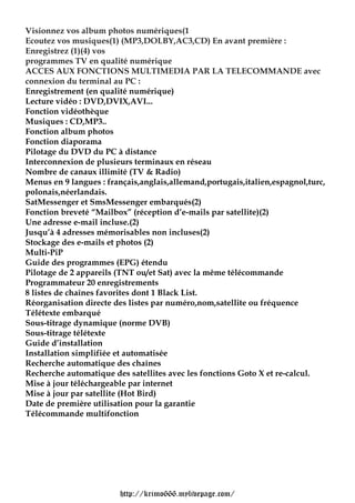 Visionnez vos album photos numériques(1
Ecoutez vos musiques(1) (MP3,DOLBY,AC3,CD) En avant première :
Enregistrez (1)(4) vos
programmes TV en qualité numérique
ACCES AUX FONCTIONS MULTIMEDIA PAR LA TELECOMMANDE avec
connexion du terminal au PC :
Enregistrement (en qualité numérique)
Lecture vidéo : DVD,DVIX,AVI...
Fonction vidéothèque
Musiques : CD,MP3..
Fonction album photos
Fonction diaporama
Pilotage du DVD du PC à distance
Interconnexion de plusieurs terminaux en réseau
Nombre de canaux illimité (TV & Radio)
Menus en 9 langues : français,anglais,allemand,portugais,italien,espagnol,turc,
polonais,néerlandais.
SatMessenger et SmsMessenger embarqués(2)
Fonction breveté “Mailbox” (réception d’e-mails par satellite)(2)
Une adresse e-mail incluse.(2)
Jusqu’à 4 adresses mémorisables non incluses(2)
Stockage des e-mails et photos (2)
Multi-PiP
Guide des programmes (EPG) étendu
Pilotage de 2 appareils (TNT ou/et Sat) avec la même télécommande
Programmateur 20 enregistrements
8 listes de chaînes favorites dont 1 Black List.
Réorganisation directe des listes par numéro,nom,satellite ou fréquence
Télétexte embarqué
Sous-titrage dynamique (norme DVB)
Sous-titrage télétexte
Guide d’installation
Installation simplifiée et automatisée
Recherche automatique des chaînes
Recherche automatique des satellites avec les fonctions Goto X et re-calcul.
Mise à jour téléchargeable par internet
Mise à jour par satellite (Hot Bird)
Date de première utilisation pour la garantie
Télécommande multifonction




                        http://krimo666.mylivepage.com/
 