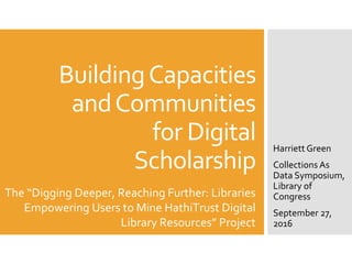 BuildingCapacities
andCommunities
for Digital
Scholarship
Harriett Green
Collections As
Data Symposium,
Library of
Congress
September 27,
2016
The “Digging Deeper, Reaching Further: Libraries
Empowering Users to Mine HathiTrust Digital
Library Resources” Project
 