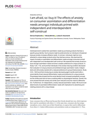 RESEARCH ARTICLE
I am afraid, so I buy it! The effects of anxiety
on consumer assimilation and differentiation
needs amongst individuals primed with
independent and interdependent
self-construal
Dariusz DrążkowskiID*, Maciej BehnkeID, Lukasz D. Kaczmarek
Faculty of Psychology and Cognitive Science, Adam Mickiewicz University, Poznan, Wielkopolska, Poland
* dardra@amu.edu.pl
Abstract
Individuals tend to satisfy their assimilation needs by purchasing products that bear a
specific group identity. Such products might be preferred when an individual is threatened
because anxiety increases affiliative needs. In contrast, individuals might be more
attracted to unique-design products when they feel less anxious. We examined the
impact of anxiety on assimilation and differentiation needs amongst consumers primed
with independent and interdependent self-construal. We expected that anxiety would pro-
duce stronger assimilation needs and show a weaker preference for unique products. In
Study 1 (N = 110), we found that individuals in the anxiety-inducing condition decreased
their evaluation of unique products and exhibited stronger assimilation needs. Indepen-
dents who felt anxiety reacted with a reduced preference for group-linked products. Study
2 (N = 102) found that introducing an anxiety-decreasing agent (vanilla scent) after a
social identity threat reduced differentiation needs and preference for unique products.
Physiological data showed that the social identity threat increased sympathetic arousal,
but the vanilla scent did not have a soothing effect on physiological reactivity. Overall, this
work showed that both anxiety and vanilla scent reduced consumer need for differentia-
tion. Furthermore, for independents, anxiety reduced assimilation needs. We found novel
determinants of assimilation/differentiation needs with implications for advertising and
retailing products with a unique design.
Introduction
Some consumers buy an iPhone just because their friends already have one, which expresses
their need for assimilation with others [1]. At the same time, consumers also buy unique
smartphone covers, which none of their friends have, to express their need to differentiate
from others [2]. Indeed, differentiation and assimilation needs are independent [3]. Thus,
PLOS ONE
PLOS ONE | https://doi.org/10.1371/journal.pone.0256483 September 1, 2021 1 / 19
a1111111111
a1111111111
a1111111111
a1111111111
a1111111111
OPEN ACCESS
Citation: Drążkowski D, Behnke M, Kaczmarek LD
(2021) I am afraid, so I buy it! The effects of
anxiety on consumer assimilation and
differentiation needs amongst individuals primed
with independent and interdependent
self-construal. PLoS ONE 16(9): e0256483. https://
doi.org/10.1371/journal.pone.0256483
Editor: Camelia Delcea, Bucharest University of
Economic Studies, ROMANIA
Received: April 2, 2021
Accepted: August 6, 2021
Published: September 1, 2021
Copyright: © 2021 Drążkowski et al. This is an
open access article distributed under the terms of
the Creative Commons Attribution License, which
permits unrestricted use, distribution, and
reproduction in any medium, provided the original
author and source are credited.
Data Availability Statement: Data used in both
studies are available from the Open Science
Framework (https://osf.io/5kvup/?view_only=
2fd63096f87248b4890db80ce87d33d9).
Funding: Preparation of this article was supported
by National Science Center in Poland (https://www.
ncn.gov.pl/) research grants (UMO-2013/11/N/
HS6/01122 to DD) and doctoral scholarships from
National Science Centre in Poland (UMO-2019/32/
T/HS6/00039) to MB. The funders had no role in
 