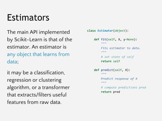 Estimators
The main API implemented
by Scikit-Learn is that of the
estimator. An estimator is
any object that learns from
...