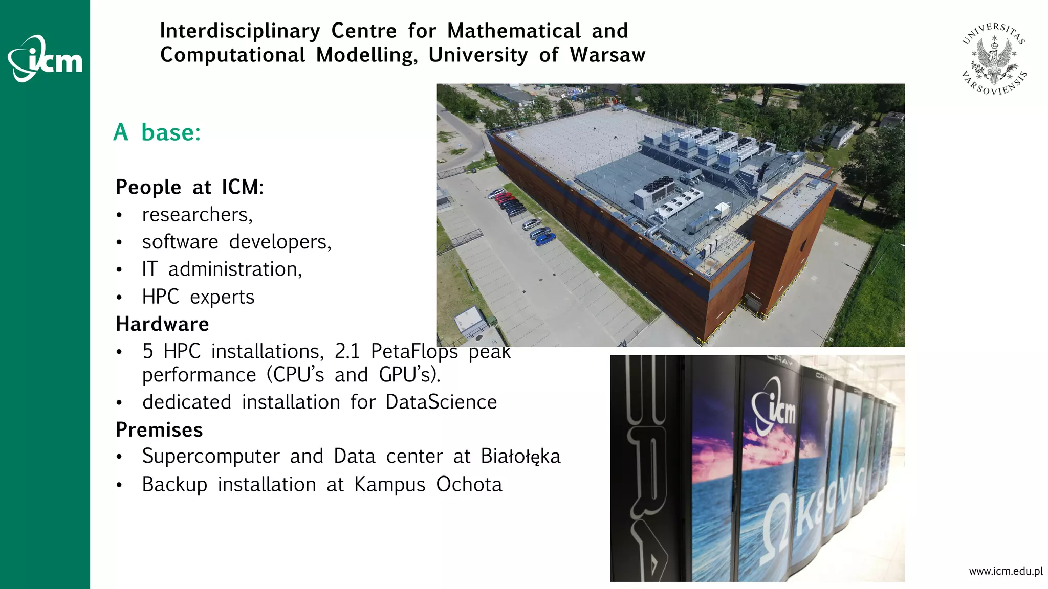 www.icm.edu.pl
Interdisciplinary Centre for Mathematical and
Computational Modelling, University of Warsaw
People at ICM:
• researchers,
• software developers,
• IT administration,
• HPC experts
Hardware
• 5 HPC installations, 2.1 PetaFlops peak
performance (CPU’s and GPU’s).
• dedicated installation for DataScience
Premises
• Supercomputer and Data center at Białołęka
• Backup installation at Kampus Ochota
A base:
 