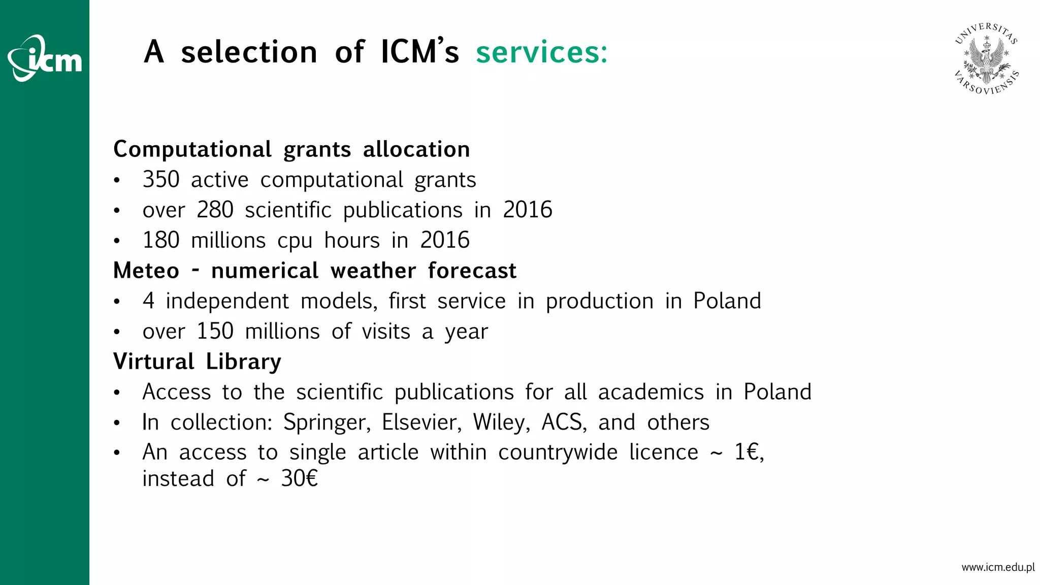 www.icm.edu.pl
A selection of ICM’s services:
Computational grants allocation
• 350 active computational grants
• over 280 scientific publications in 2016
• 180 millions cpu hours in 2016
Meteo - numerical weather forecast
• 4 independent models, first service in production in Poland
• over 150 millions of visits a year
Virtural Library
• Access to the scientific publications for all academics in Poland
• In collection: Springer, Elsevier, Wiley, ACS, and others
• An access to single article within countrywide licence ~ 1€,
instead of ~ 30€
 