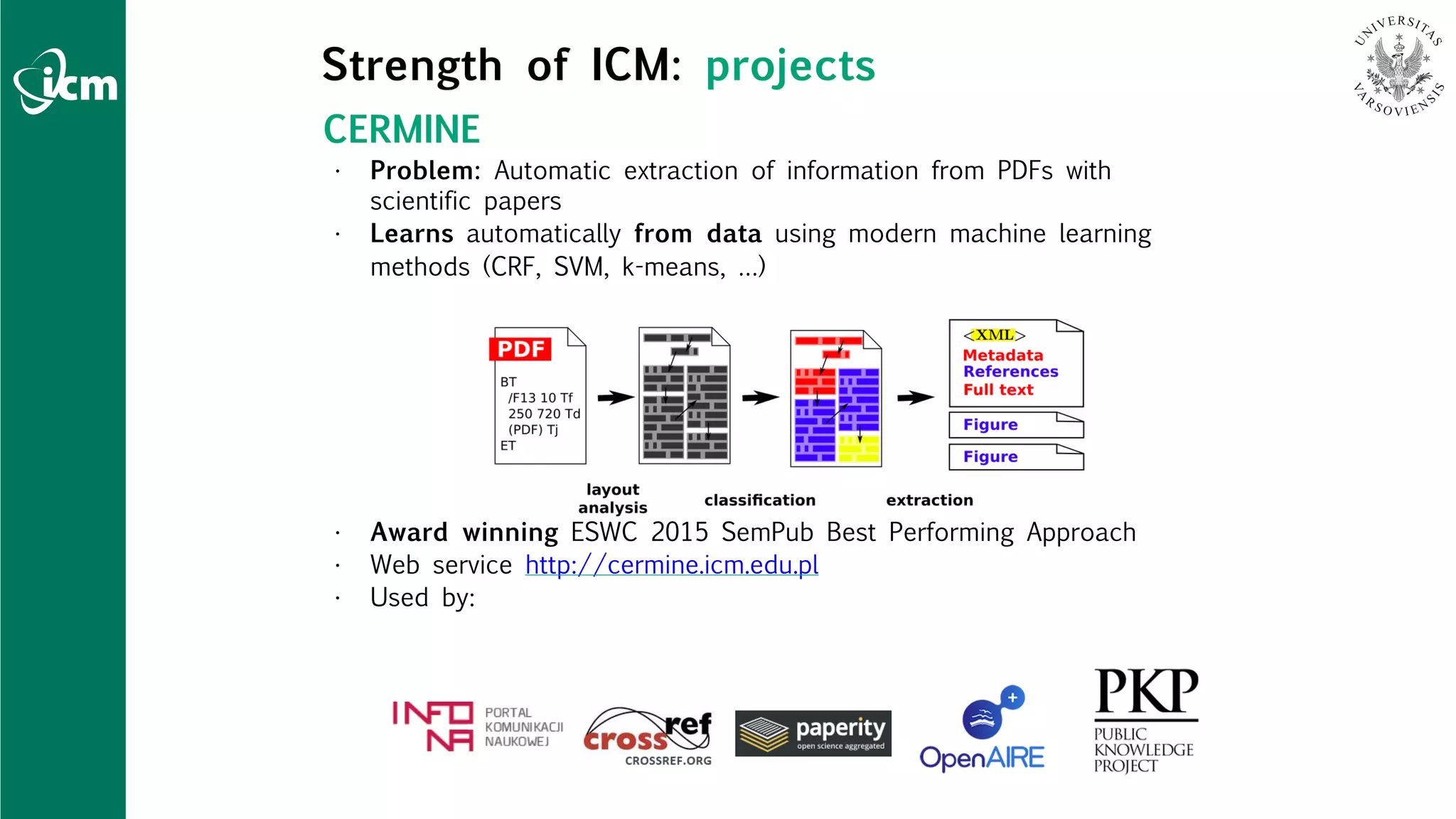 CERMINE
• Problem: Automatic extraction of information from PDFs with
scientific papers
• Learns automatically from data using modern machine learning
methods (CRF, SVM, k-means, …)
• Award winning ESWC 2015 SemPub Best Performing Approach
• Web service http://cermine.icm.edu.pl
• Used by:
Strength of ICM: projects
 