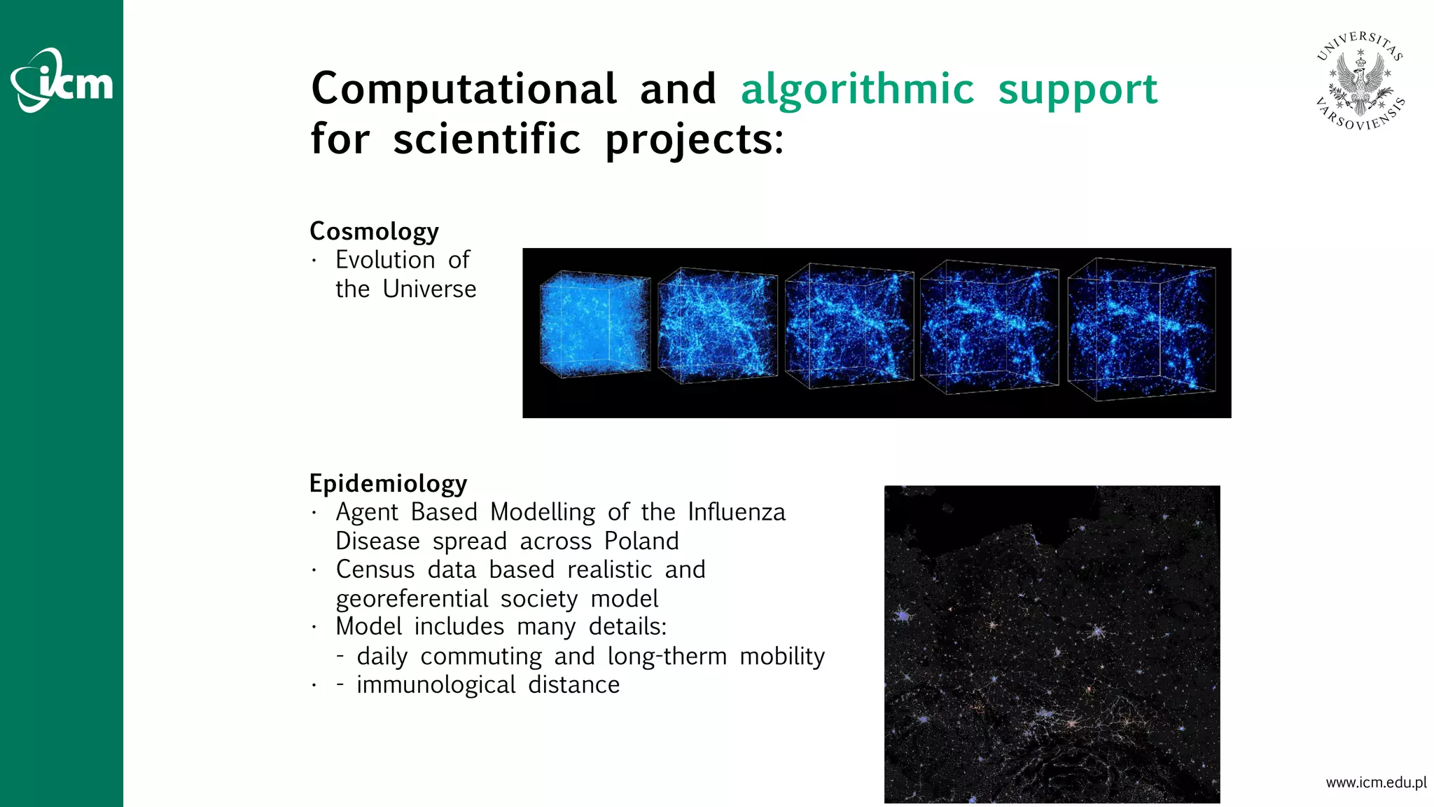 www.icm.edu.pl
Cosmology
• Evolution of
the Universe
Epidemiology
• Agent Based Modelling of the Influenza
Disease spread across Poland
• Census data based realistic and
georeferential society model
• Model includes many details:
- daily commuting and long-therm mobility
• - immunological distance
Computational and algorithmic support
for scientific projects:
 