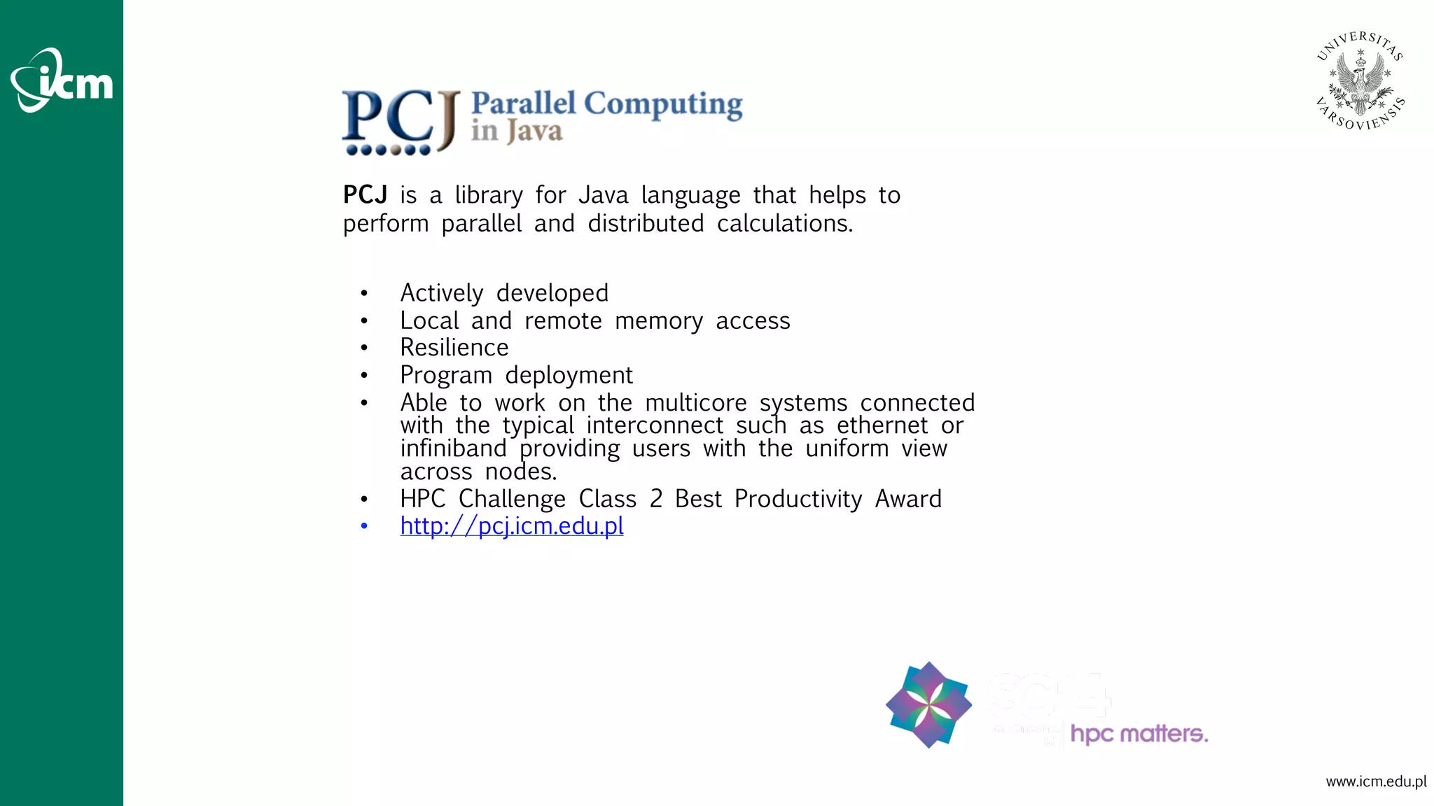 www.icm.edu.pl
PCJ is a library for Java language that helps to
perform parallel and distributed calculations.
• Actively developed
• Local and remote memory access
• Resilience
• Program deployment
• Able to work on the multicore systems connected
with the typical interconnect such as ethernet or
infiniband providing users with the uniform view
across nodes.
• HPC Challenge Class 2 Best Productivity Award
• http://pcj.icm.edu.pl
 