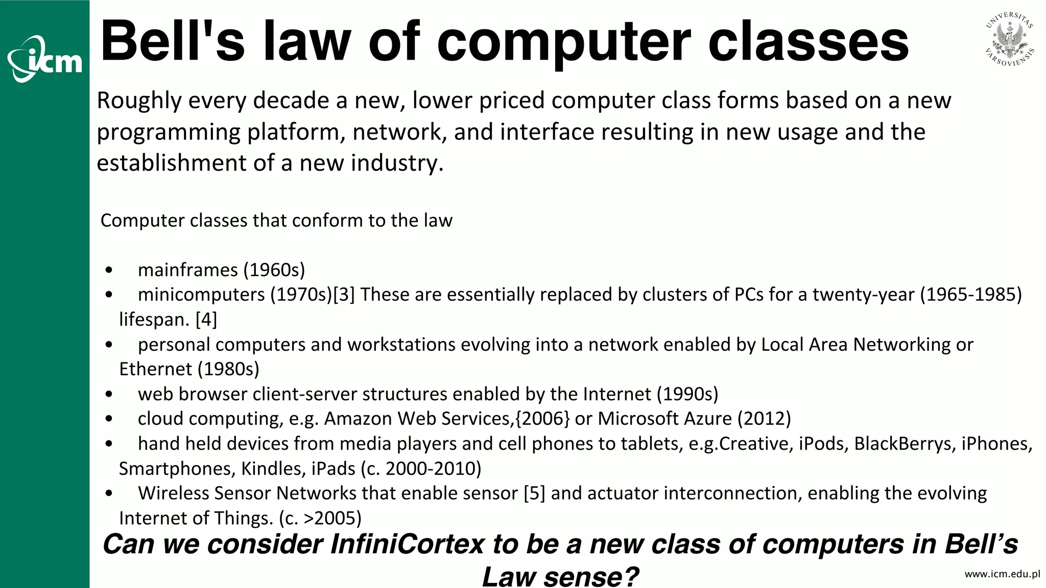 www.icm.edu.pl
Bell's law of computer classes
Roughly	every	decade	a	new,	lower	priced	computer	class	forms	based	on	a	new	
programming	platform,	network,	and	interface	resulting	in	new	usage	and	the	
establishment	of	a	new	industry.
Computer	classes	that	conform	to	the	law
• mainframes	(1960s)
• minicomputers	(1970s)[3]	These	are	essentially	replaced	by	clusters	of	PCs	for	a	twenty-year	(1965-1985)	
lifespan.	[4]
• personal	computers	and	workstations	evolving	into	a	network	enabled	by	Local	Area	Networking	or	
Ethernet	(1980s)
• web	browser	client-server	structures	enabled	by	the	Internet	(1990s)
• cloud	computing,	e.g.	Amazon	Web	Services,{2006}	or	Microsoft	Azure	(2012)
• hand	held	devices	from	media	players	and	cell	phones	to	tablets,	e.g.Creative,	iPods,	BlackBerrys,	iPhones,	
Smartphones,	Kindles,	iPads	(c.	2000-2010)
• Wireless	Sensor	Networks	that	enable	sensor	[5]	and	actuator	interconnection,	enabling	the	evolving	
Internet	of	Things.	(c.	>2005)
Can we consider InfiniCortex to be a new class of computers in Bell’s
Law sense?
 