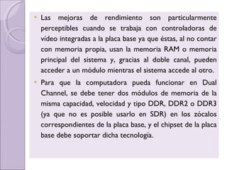 Las mejoras de rendimiento son particularmente perceptibles cuando se trabaja con controladoras de vídeo integradas a la placa base ya que éstas, al no contar con memoria propia, usan la memoria RAM o memoria principal del sistema y, gracias al doble canal, pueden acceder a un módulo mientras el sistema accede al otro. Para que la computadora pueda funcionar en Dual Channel, se debe tener dos módulos de memoria de la misma capacidad, velocidad y tipo DDR, DDR2 o DDR3 (ya que no es posible usarlo en SDR) en los zócalos correspondientes de la placa base, y el chipset de la placa base debe soportar dicha tecnología. 