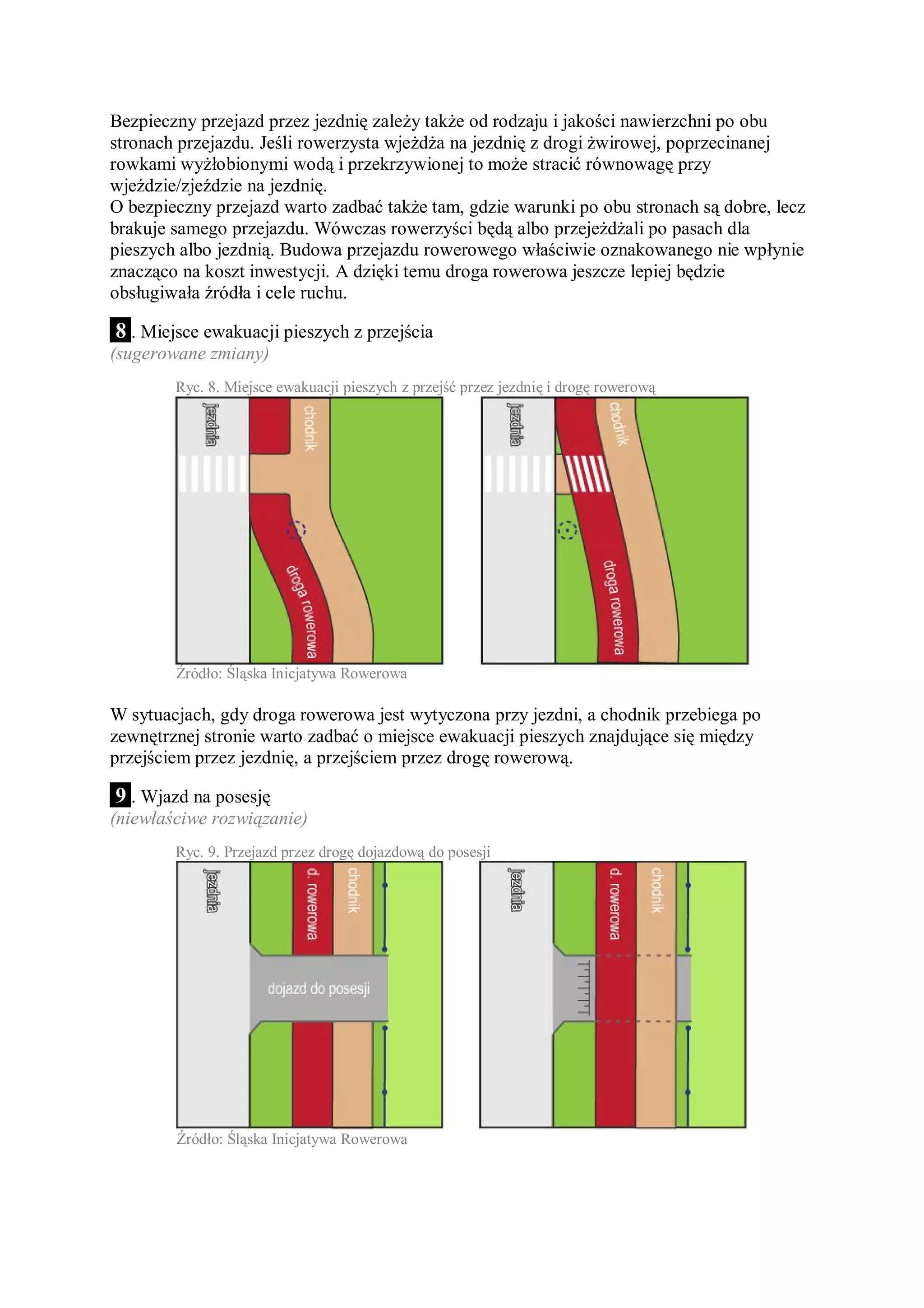Bezpieczny przejazd przez jezdnię zależy także od rodzaju i jakości nawierzchni po obu
stronach przejazdu. Jeśli rowerzysta wjeżdża na jezdnię z drogi żwirowej, poprzecinanej
rowkami wyżłobionymi wodą i przekrzywionej to może stracić równowagę przy
wjeździe/zjeździe na jezdnię.
O bezpieczny przejazd warto zadbać także tam, gdzie warunki po obu stronach są dobre, lecz
brakuje samego przejazdu. Wówczas rowerzyści będą albo przejeżdżali po pasach dla
pieszych albo jezdnią. Budowa przejazdu rowerowego właściwie oznakowanego nie wpłynie
znacząco na koszt inwestycji. A dzięki temu droga rowerowa jeszcze lepiej będzie
obsługiwała źródła i cele ruchu.

 8 . Miejsce ewakuacji pieszych z przejścia
(sugerowane zmiany)
        Ryc. 8. Miejsce ewakuacji pieszych z przejść przez jezdnię i drogę rowerową




        Źródło: Śląska Inicjatywa Rowerowa

W sytuacjach, gdy droga rowerowa jest wytyczona przy jezdni, a chodnik przebiega po
zewnętrznej stronie warto zadbać o miejsce ewakuacji pieszych znajdujące się między
przejściem przez jezdnię, a przejściem przez drogę rowerową.

 9 . Wjazd na posesję
(niewłaściwe rozwiązanie)
        Ryc. 9. Przejazd przez drogę dojazdową do posesji




        Źródło: Śląska Inicjatywa Rowerowa
 