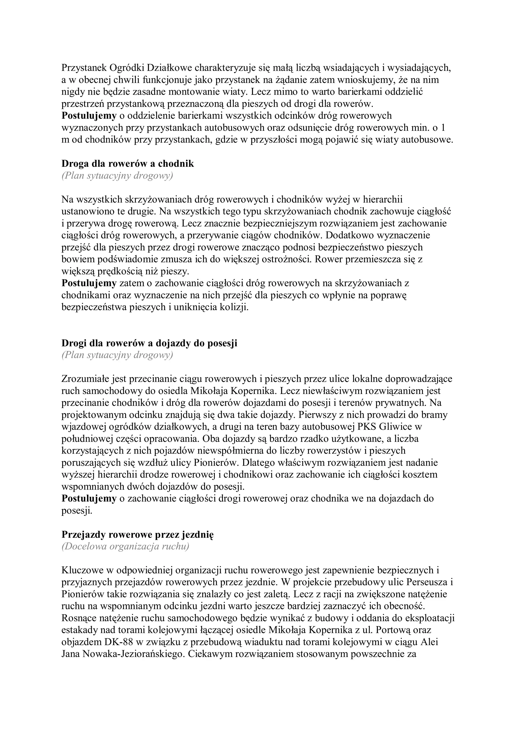 Przystanek Ogródki Działkowe charakteryzuje się małą liczbą wsiadających i wysiadających,
a w obecnej chwili funkcjonuje jako przystanek na żądanie zatem wnioskujemy, że na nim
nigdy nie będzie zasadne montowanie wiaty. Lecz mimo to warto barierkami oddzielić
przestrzeń przystankową przeznaczoną dla pieszych od drogi dla rowerów.
Postulujemy o oddzielenie barierkami wszystkich odcinków dróg rowerowych
wyznaczonych przy przystankach autobusowych oraz odsunięcie dróg rowerowych min. o 1
m od chodników przy przystankach, gdzie w przyszłości mogą pojawić się wiaty autobusowe.

Droga dla rowerów a chodnik
(Plan sytuacyjny drogowy)

Na wszystkich skrzyżowaniach dróg rowerowych i chodników wyżej w hierarchii
ustanowiono te drugie. Na wszystkich tego typu skrzyżowaniach chodnik zachowuje ciągłość
i przerywa drogę rowerową. Lecz znacznie bezpieczniejszym rozwiązaniem jest zachowanie
ciągłości dróg rowerowych, a przerywanie ciągów chodników. Dodatkowo wyznaczenie
przejść dla pieszych przez drogi rowerowe znacząco podnosi bezpieczeństwo pieszych
bowiem podświadomie zmusza ich do większej ostrożności. Rower przemieszcza się z
większą prędkością niż pieszy.
Postulujemy zatem o zachowanie ciągłości dróg rowerowych na skrzyżowaniach z
chodnikami oraz wyznaczenie na nich przejść dla pieszych co wpłynie na poprawę
bezpieczeństwa pieszych i uniknięcia kolizji.


Drogi dla rowerów a dojazdy do posesji
(Plan sytuacyjny drogowy)

Zrozumiałe jest przecinanie ciągu rowerowych i pieszych przez ulice lokalne doprowadzające
ruch samochodowy do osiedla Mikołaja Kopernika. Lecz niewłaściwym rozwiązaniem jest
przecinanie chodników i dróg dla rowerów dojazdami do posesji i terenów prywatnych. Na
projektowanym odcinku znajdują się dwa takie dojazdy. Pierwszy z nich prowadzi do bramy
wjazdowej ogródków działkowych, a drugi na teren bazy autobusowej PKS Gliwice w
południowej części opracowania. Oba dojazdy są bardzo rzadko użytkowane, a liczba
korzystających z nich pojazdów niewspółmierna do liczby rowerzystów i pieszych
poruszających się wzdłuż ulicy Pionierów. Dlatego właściwym rozwiązaniem jest nadanie
wyższej hierarchii drodze rowerowej i chodnikowi oraz zachowanie ich ciągłości kosztem
wspomnianych dwóch dojazdów do posesji.
Postulujemy o zachowanie ciągłości drogi rowerowej oraz chodnika we na dojazdach do
posesji.

Przejazdy rowerowe przez jezdnię
(Docelowa organizacja ruchu)

Kluczowe w odpowiedniej organizacji ruchu rowerowego jest zapewnienie bezpiecznych i
przyjaznych przejazdów rowerowych przez jezdnie. W projekcie przebudowy ulic Perseusza i
Pionierów takie rozwiązania się znalazły co jest zaletą. Lecz z racji na zwiększone natężenie
ruchu na wspomnianym odcinku jezdni warto jeszcze bardziej zaznaczyć ich obecność.
Rosnące natężenie ruchu samochodowego będzie wynikać z budowy i oddania do eksploatacji
estakady nad torami kolejowymi łączącej osiedle Mikołaja Kopernika z ul. Portową oraz
objazdem DK-88 w związku z przebudową wiaduktu nad torami kolejowymi w ciągu Alei
Jana Nowaka-Jeziorańskiego. Ciekawym rozwiązaniem stosowanym powszechnie za
 