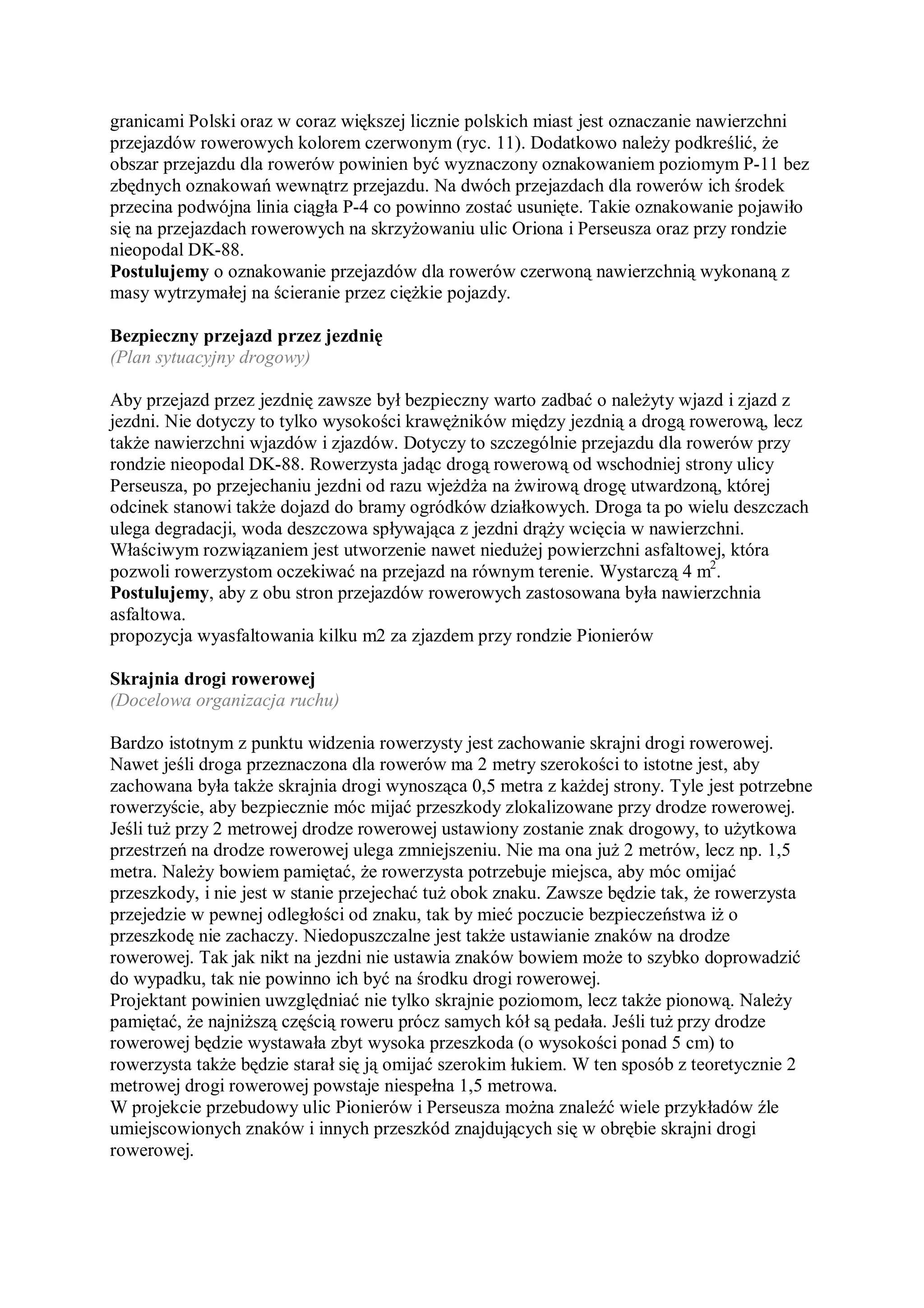 granicami Polski oraz w coraz większej licznie polskich miast jest oznaczanie nawierzchni
przejazdów rowerowych kolorem czerwonym (ryc. 11). Dodatkowo należy podkreślić, że
obszar przejazdu dla rowerów powinien być wyznaczony oznakowaniem poziomym P-11 bez
zbędnych oznakowań wewnątrz przejazdu. Na dwóch przejazdach dla rowerów ich środek
przecina podwójna linia ciągła P-4 co powinno zostać usunięte. Takie oznakowanie pojawiło
się na przejazdach rowerowych na skrzyżowaniu ulic Oriona i Perseusza oraz przy rondzie
nieopodal DK-88.
Postulujemy o oznakowanie przejazdów dla rowerów czerwoną nawierzchnią wykonaną z
masy wytrzymałej na ścieranie przez ciężkie pojazdy.

Bezpieczny przejazd przez jezdnię
(Plan sytuacyjny drogowy)

Aby przejazd przez jezdnię zawsze był bezpieczny warto zadbać o należyty wjazd i zjazd z
jezdni. Nie dotyczy to tylko wysokości krawężników między jezdnią a drogą rowerową, lecz
także nawierzchni wjazdów i zjazdów. Dotyczy to szczególnie przejazdu dla rowerów przy
rondzie nieopodal DK-88. Rowerzysta jadąc drogą rowerową od wschodniej strony ulicy
Perseusza, po przejechaniu jezdni od razu wjeżdża na żwirową drogę utwardzoną, której
odcinek stanowi także dojazd do bramy ogródków działkowych. Droga ta po wielu deszczach
ulega degradacji, woda deszczowa spływająca z jezdni drąży wcięcia w nawierzchni.
Właściwym rozwiązaniem jest utworzenie nawet niedużej powierzchni asfaltowej, która
pozwoli rowerzystom oczekiwać na przejazd na równym terenie. Wystarczą 4 m2.
Postulujemy, aby z obu stron przejazdów rowerowych zastosowana była nawierzchnia
asfaltowa.
propozycja wyasfaltowania kilku m2 za zjazdem przy rondzie Pionierów

Skrajnia drogi rowerowej
(Docelowa organizacja ruchu)

Bardzo istotnym z punktu widzenia rowerzysty jest zachowanie skrajni drogi rowerowej.
Nawet jeśli droga przeznaczona dla rowerów ma 2 metry szerokości to istotne jest, aby
zachowana była także skrajnia drogi wynosząca 0,5 metra z każdej strony. Tyle jest potrzebne
rowerzyście, aby bezpiecznie móc mijać przeszkody zlokalizowane przy drodze rowerowej.
Jeśli tuż przy 2 metrowej drodze rowerowej ustawiony zostanie znak drogowy, to użytkowa
przestrzeń na drodze rowerowej ulega zmniejszeniu. Nie ma ona już 2 metrów, lecz np. 1,5
metra. Należy bowiem pamiętać, że rowerzysta potrzebuje miejsca, aby móc omijać
przeszkody, i nie jest w stanie przejechać tuż obok znaku. Zawsze będzie tak, że rowerzysta
przejedzie w pewnej odległości od znaku, tak by mieć poczucie bezpieczeństwa iż o
przeszkodę nie zachaczy. Niedopuszczalne jest także ustawianie znaków na drodze
rowerowej. Tak jak nikt na jezdni nie ustawia znaków bowiem może to szybko doprowadzić
do wypadku, tak nie powinno ich być na środku drogi rowerowej.
Projektant powinien uwzględniać nie tylko skrajnie poziomom, lecz także pionową. Należy
pamiętać, że najniższą częścią roweru prócz samych kół są pedała. Jeśli tuż przy drodze
rowerowej będzie wystawała zbyt wysoka przeszkoda (o wysokości ponad 5 cm) to
rowerzysta także będzie starał się ją omijać szerokim łukiem. W ten sposób z teoretycznie 2
metrowej drogi rowerowej powstaje niespełna 1,5 metrowa.
W projekcie przebudowy ulic Pionierów i Perseusza można znaleźć wiele przykładów źle
umiejscowionych znaków i innych przeszkód znajdujących się w obrębie skrajni drogi
rowerowej.
 