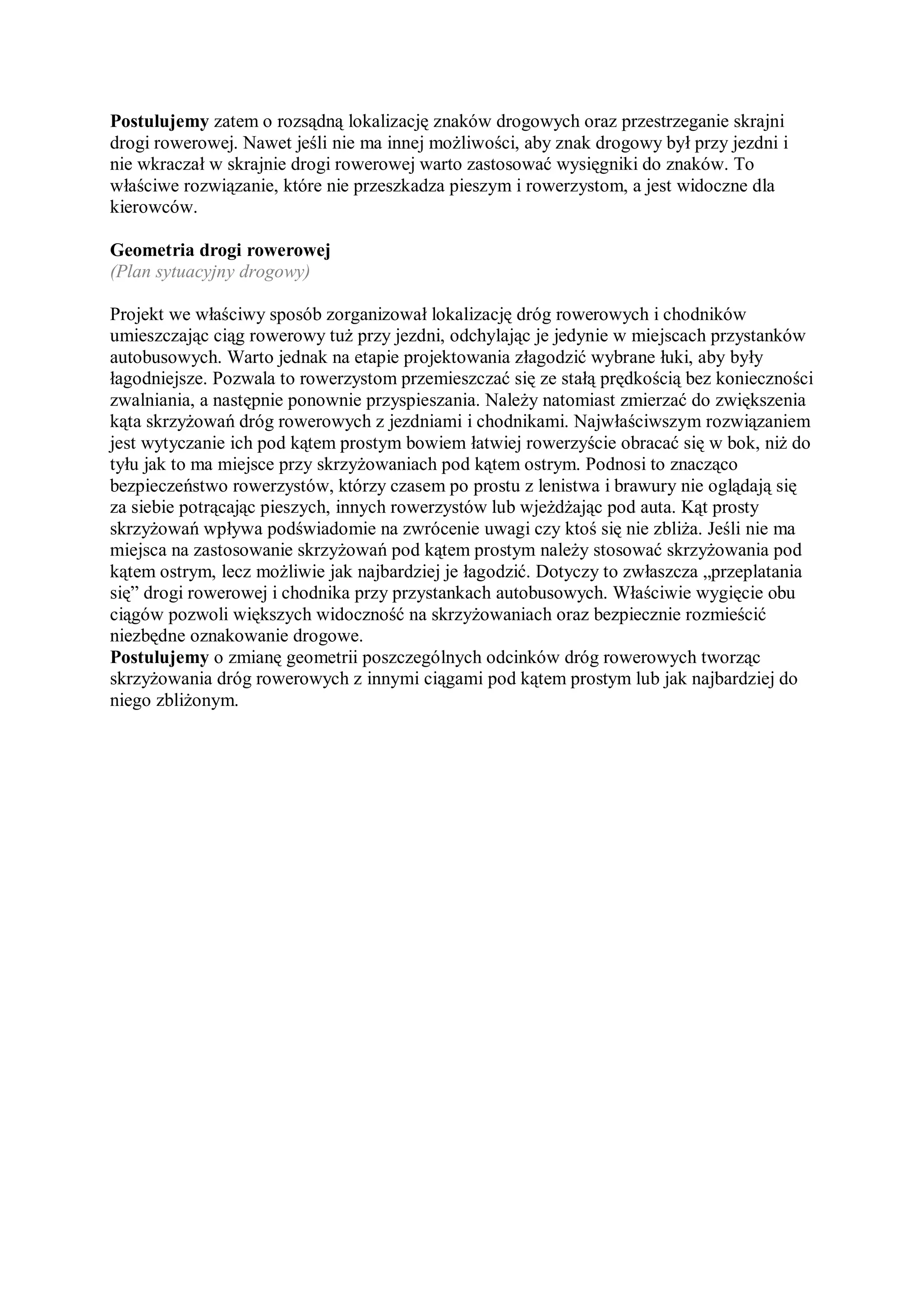 Postulujemy zatem o rozsądną lokalizację znaków drogowych oraz przestrzeganie skrajni
drogi rowerowej. Nawet jeśli nie ma innej możliwości, aby znak drogowy był przy jezdni i
nie wkraczał w skrajnie drogi rowerowej warto zastosować wysięgniki do znaków. To
właściwe rozwiązanie, które nie przeszkadza pieszym i rowerzystom, a jest widoczne dla
kierowców.

Geometria drogi rowerowej
(Plan sytuacyjny drogowy)

Projekt we właściwy sposób zorganizował lokalizację dróg rowerowych i chodników
umieszczając ciąg rowerowy tuż przy jezdni, odchylając je jedynie w miejscach przystanków
autobusowych. Warto jednak na etapie projektowania złagodzić wybrane łuki, aby były
łagodniejsze. Pozwala to rowerzystom przemieszczać się ze stałą prędkością bez konieczności
zwalniania, a następnie ponownie przyspieszania. Należy natomiast zmierzać do zwiększenia
kąta skrzyżowań dróg rowerowych z jezdniami i chodnikami. Najwłaściwszym rozwiązaniem
jest wytyczanie ich pod kątem prostym bowiem łatwiej rowerzyście obracać się w bok, niż do
tyłu jak to ma miejsce przy skrzyżowaniach pod kątem ostrym. Podnosi to znacząco
bezpieczeństwo rowerzystów, którzy czasem po prostu z lenistwa i brawury nie oglądają się
za siebie potrącając pieszych, innych rowerzystów lub wjeżdżając pod auta. Kąt prosty
skrzyżowań wpływa podświadomie na zwrócenie uwagi czy ktoś się nie zbliża. Jeśli nie ma
miejsca na zastosowanie skrzyżowań pod kątem prostym należy stosować skrzyżowania pod
kątem ostrym, lecz możliwie jak najbardziej je łagodzić. Dotyczy to zwłaszcza „przeplatania
się” drogi rowerowej i chodnika przy przystankach autobusowych. Właściwie wygięcie obu
ciągów pozwoli większych widoczność na skrzyżowaniach oraz bezpiecznie rozmieścić
niezbędne oznakowanie drogowe.
Postulujemy o zmianę geometrii poszczególnych odcinków dróg rowerowych tworząc
skrzyżowania dróg rowerowych z innymi ciągami pod kątem prostym lub jak najbardziej do
niego zbliżonym.
 