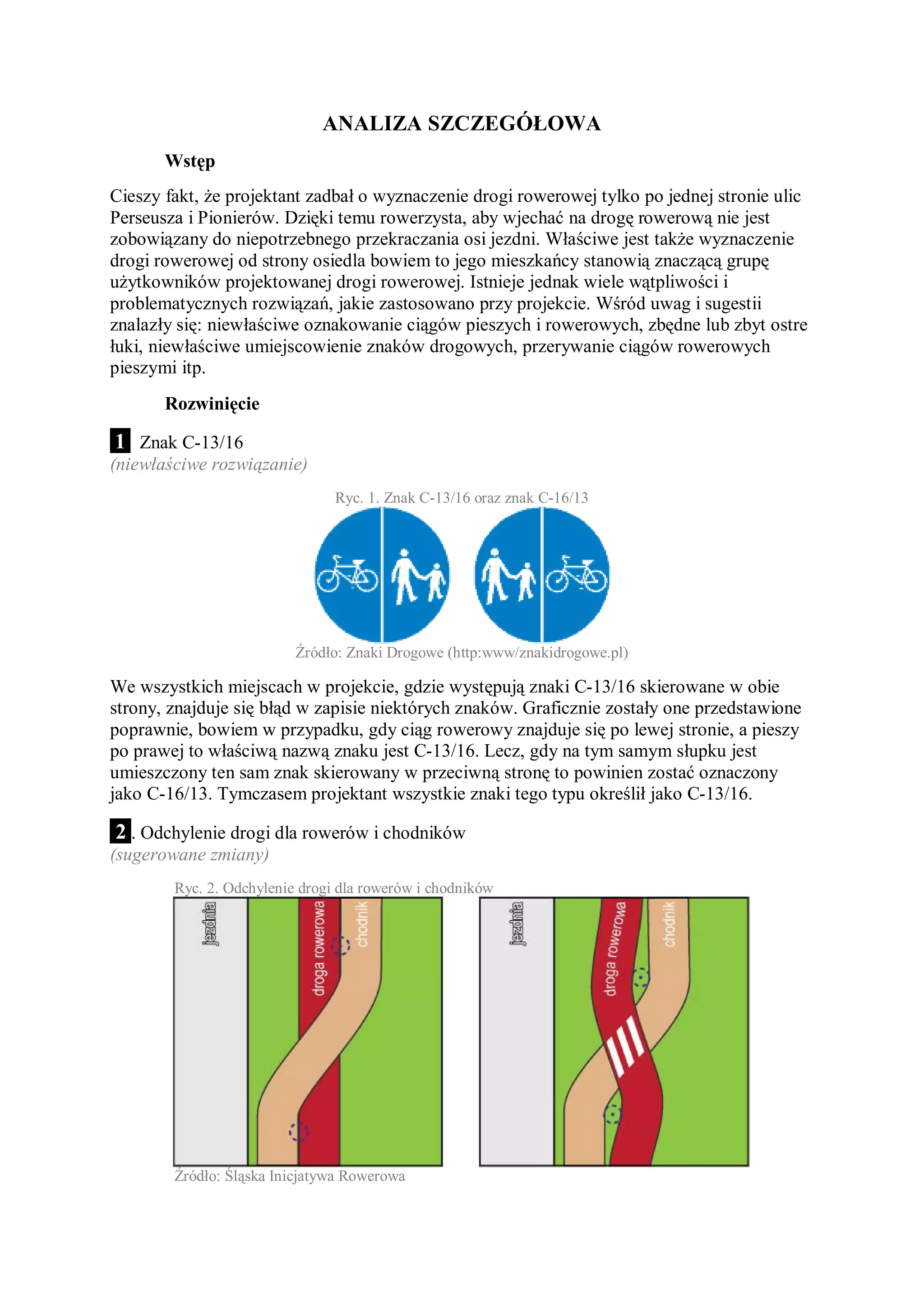 ANALIZA SZCZEGÓŁOWA
       Wstęp
Cieszy fakt, że projektant zadbał o wyznaczenie drogi rowerowej tylko po jednej stronie ulic
Perseusza i Pionierów. Dzięki temu rowerzysta, aby wjechać na drogę rowerową nie jest
zobowiązany do niepotrzebnego przekraczania osi jezdni. Właściwe jest także wyznaczenie
drogi rowerowej od strony osiedla bowiem to jego mieszkańcy stanowią znaczącą grupę
użytkowników projektowanej drogi rowerowej. Istnieje jednak wiele wątpliwości i
problematycznych rozwiązań, jakie zastosowano przy projekcie. Wśród uwag i sugestii
znalazły się: niewłaściwe oznakowanie ciągów pieszych i rowerowych, zbędne lub zbyt ostre
łuki, niewłaściwe umiejscowienie znaków drogowych, przerywanie ciągów rowerowych
pieszymi itp.
       Rozwinięcie

 1 . Znak C-13/16
(niewłaściwe rozwiązanie)
                                Ryc. 1. Znak C-13/16 oraz znak C-16/13




                          Źródło: Znaki Drogowe (http:www/znakidrogowe.pl)

We wszystkich miejscach w projekcie, gdzie występują znaki C-13/16 skierowane w obie
strony, znajduje się błąd w zapisie niektórych znaków. Graficznie zostały one przedstawione
poprawnie, bowiem w przypadku, gdy ciąg rowerowy znajduje się po lewej stronie, a pieszy
po prawej to właściwą nazwą znaku jest C-13/16. Lecz, gdy na tym samym słupku jest
umieszczony ten sam znak skierowany w przeciwną stronę to powinien zostać oznaczony
jako C-16/13. Tymczasem projektant wszystkie znaki tego typu określił jako C-13/16.

2 . Odchylenie drogi dla rowerów i chodników
(sugerowane zmiany)
        Ryc. 2. Odchylenie drogi dla rowerów i chodników




        Źródło: Śląska Inicjatywa Rowerowa
 