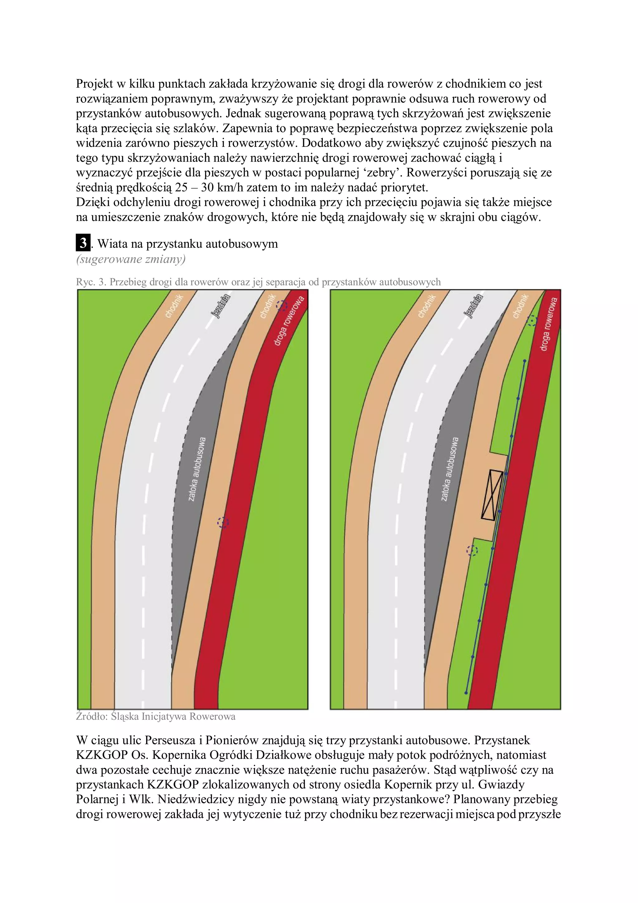 Projekt w kilku punktach zakłada krzyżowanie się drogi dla rowerów z chodnikiem co jest
rozwiązaniem poprawnym, zważywszy że projektant poprawnie odsuwa ruch rowerowy od
przystanków autobusowych. Jednak sugerowaną poprawą tych skrzyżowań jest zwiększenie
kąta przecięcia się szlaków. Zapewnia to poprawę bezpieczeństwa poprzez zwiększenie pola
widzenia zarówno pieszych i rowerzystów. Dodatkowo aby zwiększyć czujność pieszych na
tego typu skrzyżowaniach należy nawierzchnię drogi rowerowej zachować ciągłą i
wyznaczyć przejście dla pieszych w postaci popularnej ‘zebry’. Rowerzyści poruszają się ze
średnią prędkością 25 – 30 km/h zatem to im należy nadać priorytet.
Dzięki odchyleniu drogi rowerowej i chodnika przy ich przecięciu pojawia się także miejsce
na umieszczenie znaków drogowych, które nie będą znajdowały się w skrajni obu ciągów.

3 . Wiata na przystanku autobusowym
(sugerowane zmiany)
Ryc. 3. Przebieg drogi dla rowerów oraz jej separacja od przystanków autobusowych




Źródło: Śląska Inicjatywa Rowerowa

W ciągu ulic Perseusza i Pionierów znajdują się trzy przystanki autobusowe. Przystanek
KZKGOP Os. Kopernika Ogródki Działkowe obsługuje mały potok podróżnych, natomiast
dwa pozostałe cechuje znacznie większe natężenie ruchu pasażerów. Stąd wątpliwość czy na
przystankach KZKGOP zlokalizowanych od strony osiedla Kopernik przy ul. Gwiazdy
Polarnej i Wlk. Niedźwiedzicy nigdy nie powstaną wiaty przystankowe? Planowany przebieg
drogi rowerowej zakłada jej wytyczenie tuż przy chodniku bez rezerwacji miejsca pod przyszłe
 