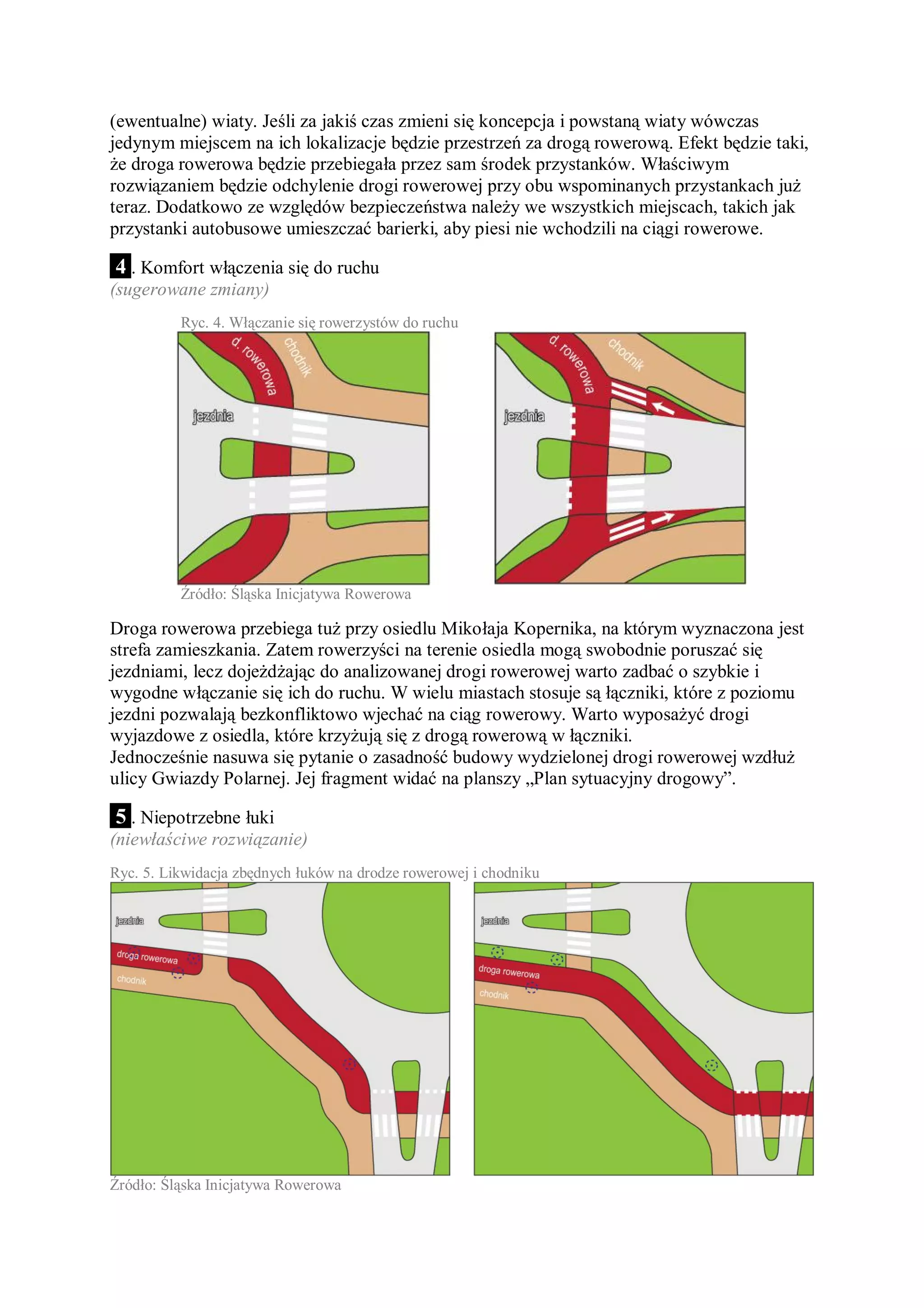 (ewentualne) wiaty. Jeśli za jakiś czas zmieni się koncepcja i powstaną wiaty wówczas
jedynym miejscem na ich lokalizacje będzie przestrzeń za drogą rowerową. Efekt będzie taki,
że droga rowerowa będzie przebiegała przez sam środek przystanków. Właściwym
rozwiązaniem będzie odchylenie drogi rowerowej przy obu wspominanych przystankach już
teraz. Dodatkowo ze względów bezpieczeństwa należy we wszystkich miejscach, takich jak
przystanki autobusowe umieszczać barierki, aby piesi nie wchodzili na ciągi rowerowe.

 4 . Komfort włączenia się do ruchu
(sugerowane zmiany)
          Ryc. 4. Włączanie się rowerzystów do ruchu




          Źródło: Śląska Inicjatywa Rowerowa

Droga rowerowa przebiega tuż przy osiedlu Mikołaja Kopernika, na którym wyznaczona jest
strefa zamieszkania. Zatem rowerzyści na terenie osiedla mogą swobodnie poruszać się
jezdniami, lecz dojeżdżając do analizowanej drogi rowerowej warto zadbać o szybkie i
wygodne włączanie się ich do ruchu. W wielu miastach stosuje są łączniki, które z poziomu
jezdni pozwalają bezkonfliktowo wjechać na ciąg rowerowy. Warto wyposażyć drogi
wyjazdowe z osiedla, które krzyżują się z drogą rowerową w łączniki.
Jednocześnie nasuwa się pytanie o zasadność budowy wydzielonej drogi rowerowej wzdłuż
ulicy Gwiazdy Polarnej. Jej fragment widać na planszy „Plan sytuacyjny drogowy”.

 5 . Niepotrzebne łuki
(niewłaściwe rozwiązanie)
Ryc. 5. Likwidacja zbędnych łuków na drodze rowerowej i chodniku




Źródło: Śląska Inicjatywa Rowerowa
 