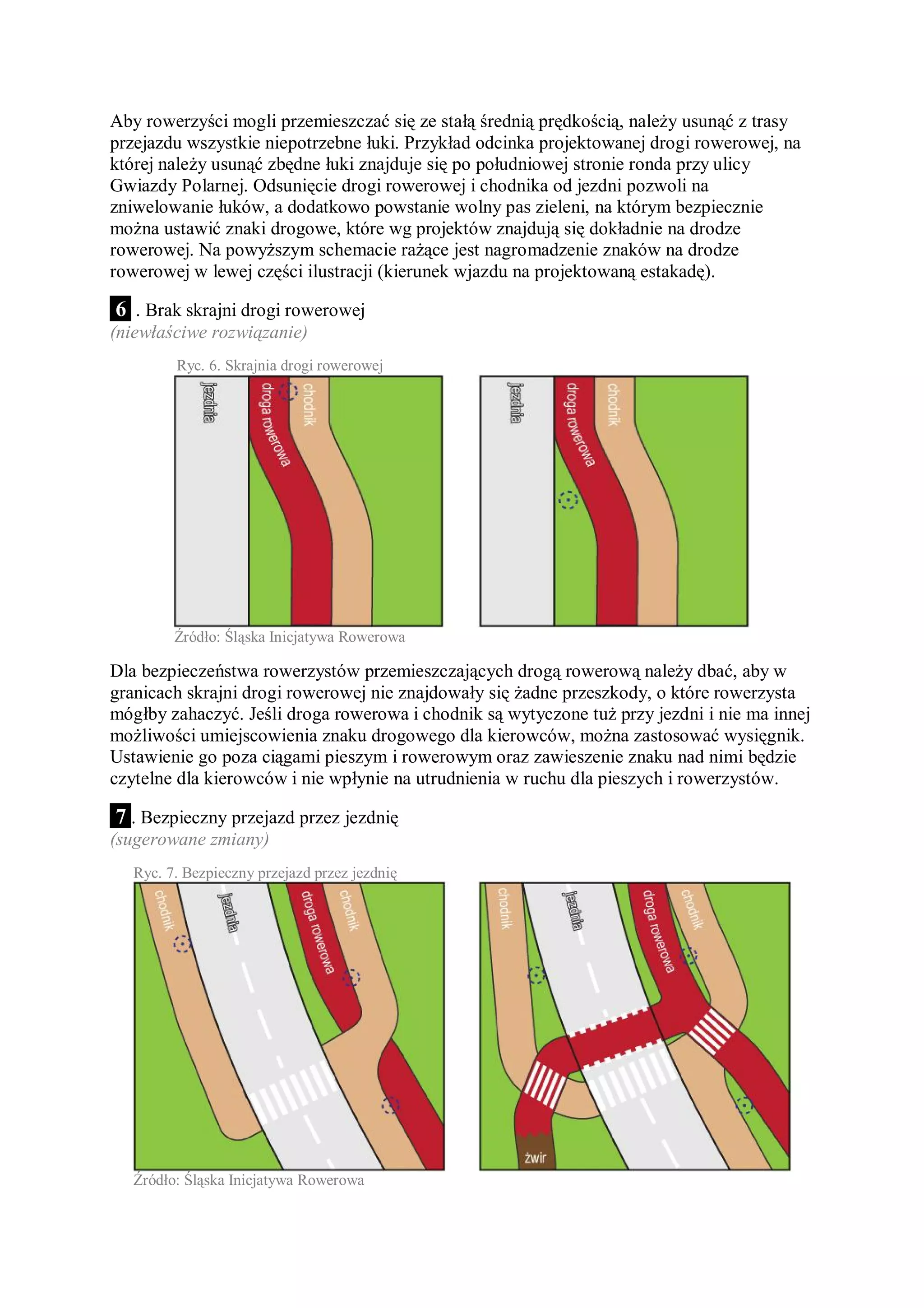Aby rowerzyści mogli przemieszczać się ze stałą średnią prędkością, należy usunąć z trasy
przejazdu wszystkie niepotrzebne łuki. Przykład odcinka projektowanej drogi rowerowej, na
której należy usunąć zbędne łuki znajduje się po południowej stronie ronda przy ulicy
Gwiazdy Polarnej. Odsunięcie drogi rowerowej i chodnika od jezdni pozwoli na
zniwelowanie łuków, a dodatkowo powstanie wolny pas zieleni, na którym bezpiecznie
można ustawić znaki drogowe, które wg projektów znajdują się dokładnie na drodze
rowerowej. Na powyższym schemacie rażące jest nagromadzenie znaków na drodze
rowerowej w lewej części ilustracji (kierunek wjazdu na projektowaną estakadę).

6 . Brak skrajni drogi rowerowej
(niewłaściwe rozwiązanie)
         Ryc. 6. Skrajnia drogi rowerowej




         Źródło: Śląska Inicjatywa Rowerowa

Dla bezpieczeństwa rowerzystów przemieszczających drogą rowerową należy dbać, aby w
granicach skrajni drogi rowerowej nie znajdowały się żadne przeszkody, o które rowerzysta
mógłby zahaczyć. Jeśli droga rowerowa i chodnik są wytyczone tuż przy jezdni i nie ma innej
możliwości umiejscowienia znaku drogowego dla kierowców, można zastosować wysięgnik.
Ustawienie go poza ciągami pieszym i rowerowym oraz zawieszenie znaku nad nimi będzie
czytelne dla kierowców i nie wpłynie na utrudnienia w ruchu dla pieszych i rowerzystów.

 7 . Bezpieczny przejazd przez jezdnię
(sugerowane zmiany)
   Ryc. 7. Bezpieczny przejazd przez jezdnię




   Źródło: Śląska Inicjatywa Rowerowa
 