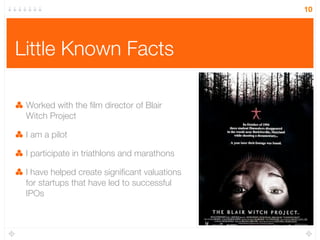 10




Little Known Facts

 Worked with the ﬁlm director of Blair
 Witch Project

 I am a pilot

 I participate in triathlons and marathons

 I have helped create signiﬁcant valuations
 for startups that have led to successful
 IPOs
 