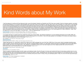 6




  Kind Words about My Work
“I had the pleasure of working with Dave Raymond while I was at the Kessler Collection as President and COO. Dave was a breath of fresh air bringing creativity, innovation
and technical expertise to our company. We had battled with a third party vendor who handled our web site, SEO, pay for click campaigns, etc. Dave came in and was able
to save money by bringing functions in house that he could handle as well as having the vision to think strategically beyond what our vendor could hope to provide. Dave
knows how to optimize marketing tools by leveraging technology and utilizing his vast network of business partners. Partnering with Dave Raymond is like bringing on an
entire team of consultants in for the price of one. If Dave doesn't know the answer to something, he will within the hour. What I liked best about working with Dave was our
many conversations about the business and how we could make it better. He has an insatiable appetite to be on the cutting edge and to make a difference. I hope I have
the opportunity to work with Dave again in the near future - I miss his intellectual push!” November 22, 2011
Scott Schreiber, President & Chief Operating Ofﬁcer, The Kessler Collection
worked directly with David at Kessler Collection/Marriott Autograph Properties
 
       
      
“I've worked with Dave on projects that have ranged from start ups to Fortune 500s.  His extensive experience in on-line marketing techniques such as SEO, SEM, and
Social Media has helped clients rapidly experience a positive ROI through his on-line efforts.  Dave continually updates his knowledge of the industry and always brings a
fresh and creative perspective to any on-line project.” April 23, 2011
Top qualities: Great Results, Personable, Expert
Steven Davenport,
hired David as a SEO/SEM in 2000, and hired David more than once
“Health Data Services, Inc. hired David in early 2010 to take over our SEO campaign from one of the Top 10 SEO ﬁrms in the country. David immediately identiﬁed areas
where our efforts could be improved and went to work. We saw a sustained steady increase in our web trafﬁc working with David. He managed to get us ﬁrst page search
engine visibility with many of our search terms. This, despite our competitors having much more web longevity and much deeper pockets than we did. We have no
reservations about recommending David as a top SEO consultant.” May 9, 2011
Top qualities: Great Results, Personable, Expert
John Dove,
hired David as a IT Consultant in 2010
“David is superb at bringing big ideas into both modern and traditional media. Over the 20 years I've known and worked with David, he has always pushed most of us into
embracing the New, New, and exploiting the beneﬁts of driving new trends in media. I periodically work with Dave and would consider him to be among the best in our ﬁeld
of the high-tech universe, and would add that he has an extremely strong track record in ﬁnding, hiring, and developing talent. Finally, he's one of the few big-pictures guys
I've worked with.” March 27, 2011
Robert Estes, VP Product Management, XcelleNet
worked with David at XcelleNet
 