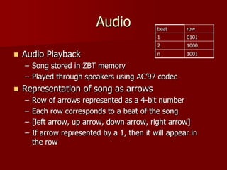 Audio
 Audio Playback
– Song stored in ZBT memory
– Played through speakers using AC’97 codec
 Representation of song as arrows
– Row of arrows represented as a 4-bit number
– Each row corresponds to a beat of the song
– [left arrow, up arrow, down arrow, right arrow]
– If arrow represented by a 1, then it will appear in
the row
beat row
1 0101
2 1000
n 1001
 